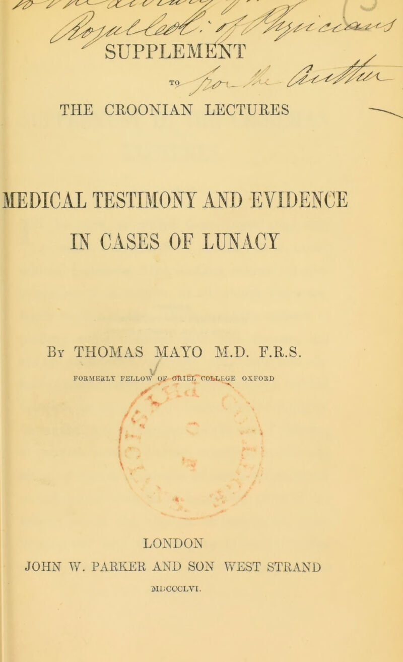 SUPPLEMENT TO /t/'L- THE CROONIAN LECTURES MEDICAL TESTIMONY AND EVIDENCE IN CASES OF LUNACY Bv THOMAS MAYO M.D. F.R.S. sj FORMERLY FELLOW OF ORIEL' COLLI.OE OXFORD LONDON JOHN TV. PARKER AND SON WEST STRAND MHCCCLVI.