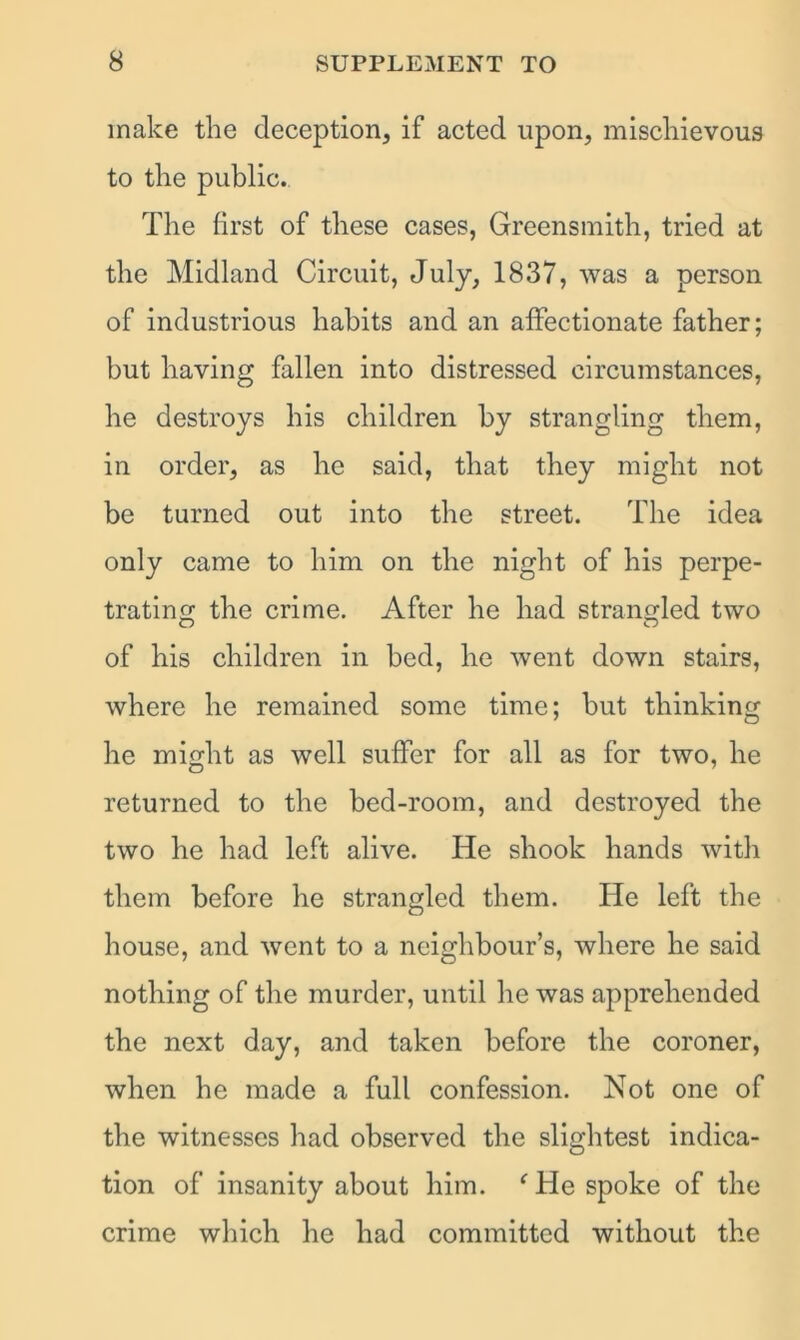 make the deception, if acted upon, mischievous to the public. The first of these cases, Greensmith, tried at the Midland Circuit, July, 1837, was a person of industrious habits and an affectionate father; but having fallen into distressed circumstances, he destroys his children by strangling them, in order, as he said, that they might not be turned out into the street. The idea only came to him on the night of his perpe- trating the crime. After he had strangled two of his children in bed, he went down stairs, where he remained some time; but thinking he might as well suffer for all as for two, he returned to the bed-room, and destroyed the two he had left alive. He shook hands with them before he strangled them. He left the house, and went to a neighbour’s, where he said nothing of the murder, until he was apprehended the next day, and taken before the coroner, when he made a full confession. Not one of the witnesses had observed the slightest indica- tion of insanity about him. ‘ He spoke of the crime which he had committed without the