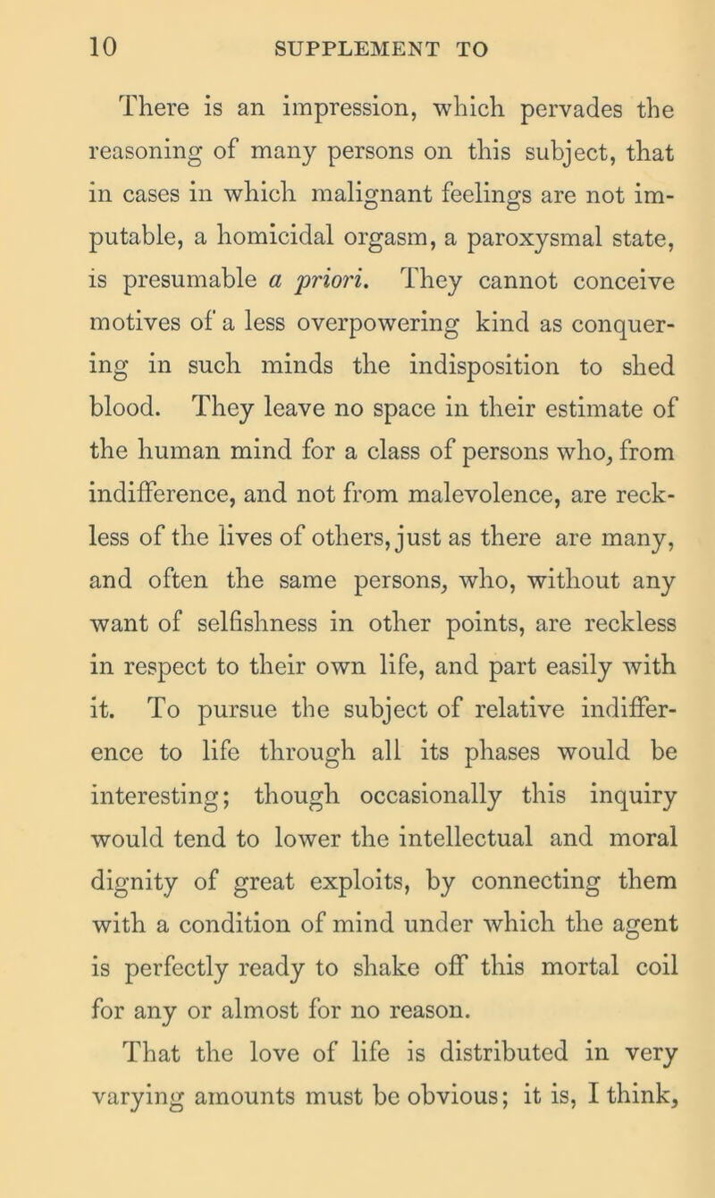 There is an impression, which pervades the reasoning of many persons on this subject, that in cases in which malignant feelings are not im- putable, a homicidal orgasm, a paroxysmal state, is presumable a priori. They cannot conceive motives of a less overpowering kind as conquer- ing in such minds the indisposition to shed blood. They leave no space in their estimate of the human mind for a class of persons who, from indifference, and not from malevolence, are reck- less of the lives of others, just as there are many, and often the same persons, who, without any want of selfishness in other points, are reckless in respect to their own life, and part easily with it. To pursue the subject of relative indiffer- ence to life through all its phases would be interesting; though occasionally this inquiry would tend to lower the intellectual and moral dignity of great exploits, by connecting them with a condition of mind under which the agent is perfectly ready to shake off this mortal coil for any or almost for no reason. That the love of life is distributed in very varying amounts must be obvious; it is, I think.