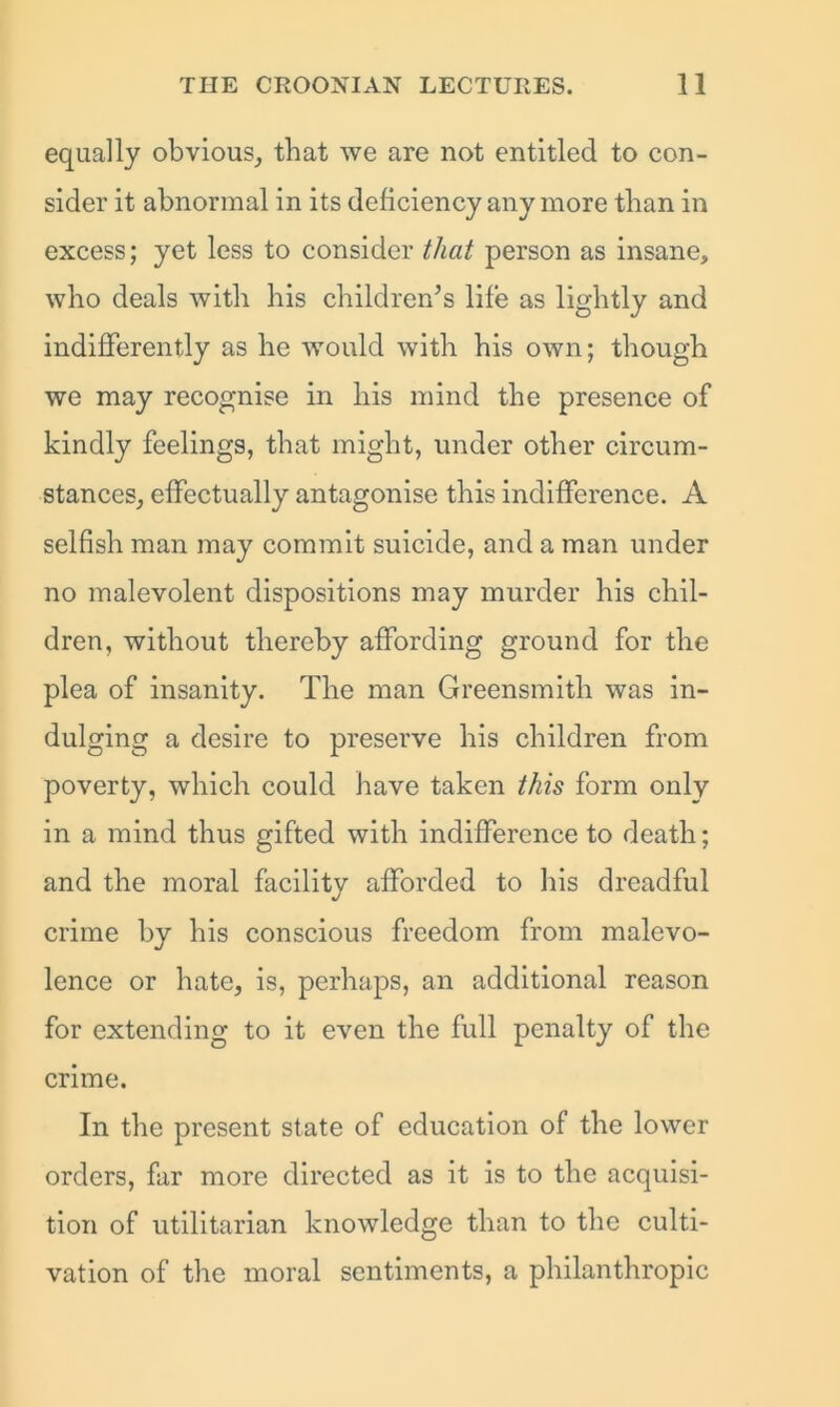 equally obvious, that we are not entitled to con- sider it abnormal in its deficiency any more than in excess; yet less to consider that person as insane, who deals with his children’s life as lightly and indifferently as he would with his own; though we may recognise in his mind the presence of kindly feelings, that might, under other circum- stances, effectually antagonise this indifference. A selfish man may commit suicide, and a man under no malevolent dispositions may murder his chil- dren, without thereby affording ground for the plea of insanity. The man Greensmitli was in- dulging a desire to preserve his children from poverty, which could have taken this form only in a mind thus gifted with indifference to death; and the moral facility afforded to his dreadful crime by his conscious freedom from malevo- lence or hate, is, perhaps, an additional reason for extending to it even the full penalty of the crime. In the present state of education of the lower orders, far more directed as it is to the acquisi- tion of utilitarian knowledge than to the culti- vation of the moral sentiments, a philanthropic