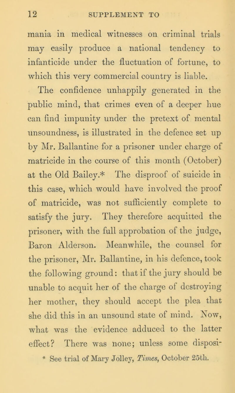 mania in medical witnesses on criminal trials may easily produce a national tendency to infanticide under the fluctuation of fortune, to which this very commercial country is liable. The confidence unhappily generated in the public mind, that crimes even of a deeper hue can find impunity under the pretext of mental unsoundness, is illustrated in the defence set up by Mr. Ballantine for a prisoner under charge of matricide in the course of this month (October) at the Old Bailey.* The disproof of suicide in this case, which would have involved the proof of matricide, was not sufficiently complete to satisfy the jury. They therefore acquitted the prisoner, with the full approbation of the judge, Baron Alderson. Meanwhile, the counsel for the prisoner, Mr. Ballantine, in his defence, took the following ground: that if the jury should be unable to acquit her of the charge of destroying her mother, they should accept the plea that she did this in an unsound state of mind. Now, what was the evidence adduced to the latter effect? There was none; unless some disposi- * See trial of Mary Jolley, Times, October 25tli.