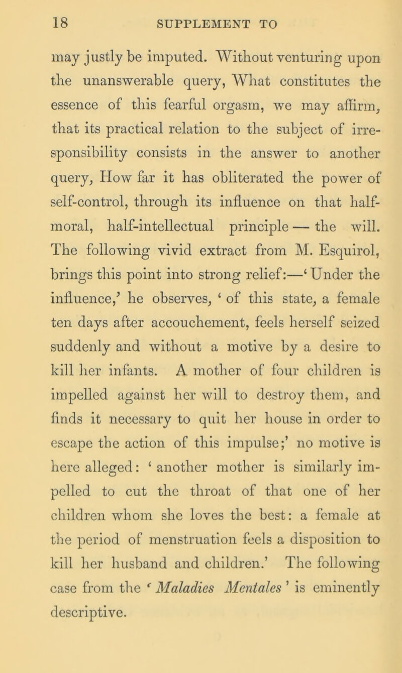 may justly be imputed. Without venturing upon the unanswerable query, What constitutes the essence of this fearful orgasm, we may affirm, that its practical relation to the subject of irre- sponsibility consists in the answer to another query, How far it has obliterated the power of self-control, through its influence on that half- moral, half-intellectual principle — the will. The following vivid extract from M. Esquirol, brings this point into strong relief:—‘Under the influence/ he observes, ‘ of this state, a female ten days after accouchement, feels herself seized suddenly and without a motive by a desire to kill her infants. A mother of four children is impelled against her will to destroy them, and finds it necessary to quit her house in order to escape the action of this impulse;’ no motive is here alleged: ‘ another mother is similarly im- pelled to cut the throat of that one of her children whom she loves the best: a female at the period of menstruation feels a disposition to kill her husband and children.’ The following case from the e Maladies Mentales ’ is eminently descriptive.