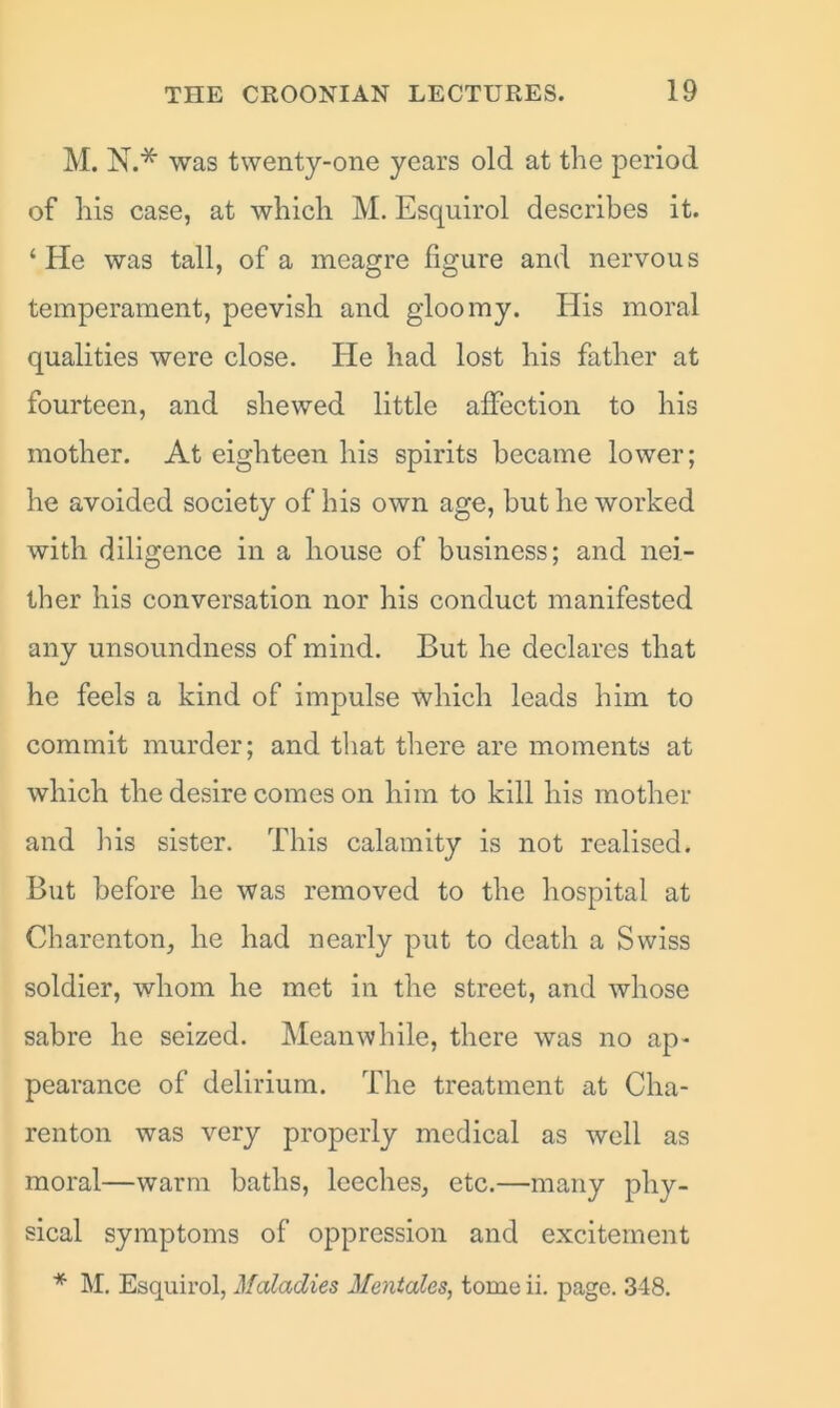 M. N.* was twenty-one years old at the period of his case, at which M. Esquirol describes it. ‘ He was tall, of a meagre figure and nervous temperament, peevish and gloomy. His moral qualities were close. He had lost his father at fourteen, and shewed little affection to his mother. At eighteen his spirits became lower; he avoided society of his own age, but he worked with diligence in a house of business; and nei- ther his conversation nor his conduct manifested any unsoundness of mind. But he declares that he feels a kind of impulse which leads him to commit murder; and that there are moments at which the desire comes on him to kill his mother and his sister. This calamity is not realised. But before he was removed to the hospital at Charenton, he had nearly put to death a Swiss soldier, whom he met in the street, and whose sabre he seized. Meanwhile, there was no ap- pearance of delirium. The treatment at Cha- renton was very properly medical as well as moral—warm baths, leeches, etc.—many phy- sical symptoms of oppression and excitement * M. Esquirol, Maladies Mentales, tomcii. page. 348.