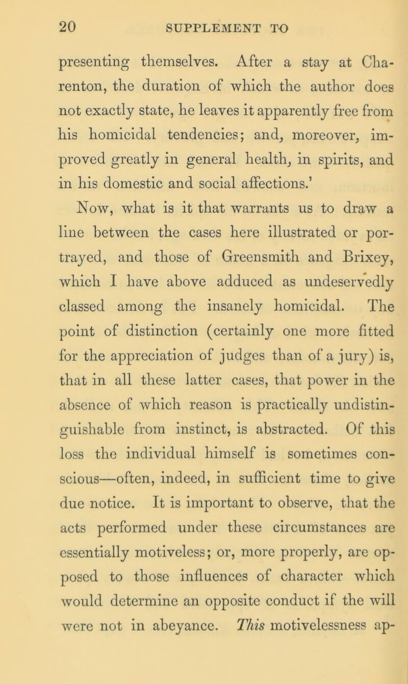 presenting themselves. After a stay at Cha- renton, the duration of which the author does not exactly state, he leaves it apparently free from his homicidal tendencies; and, moreover, im- proved greatly in general health, in spirits, and in his domestic and social affections.’ Now, what is it that warrants us to draw a line between the cases here illustrated or por- trayed, and those of Greensmith and Brixey, which I have above adduced as undeservedly classed among the insanely homicidal. The point of distinction (certainly one more fitted for the appreciation of judges than of a jury) is, that in all these latter cases, that power in the absence of which reason is practically undistin- guishable from instinct, is abstracted. Of this loss the individual himself is sometimes con- scious—often, indeed, in sufficient time to give due notice. It is important to observe, that the acts performed under these circumstances are essentially motiveless; or, more properly, are op- posed to those influences of character which would determine an opposite conduct if the will were not in abeyance. This motivelessness ap-