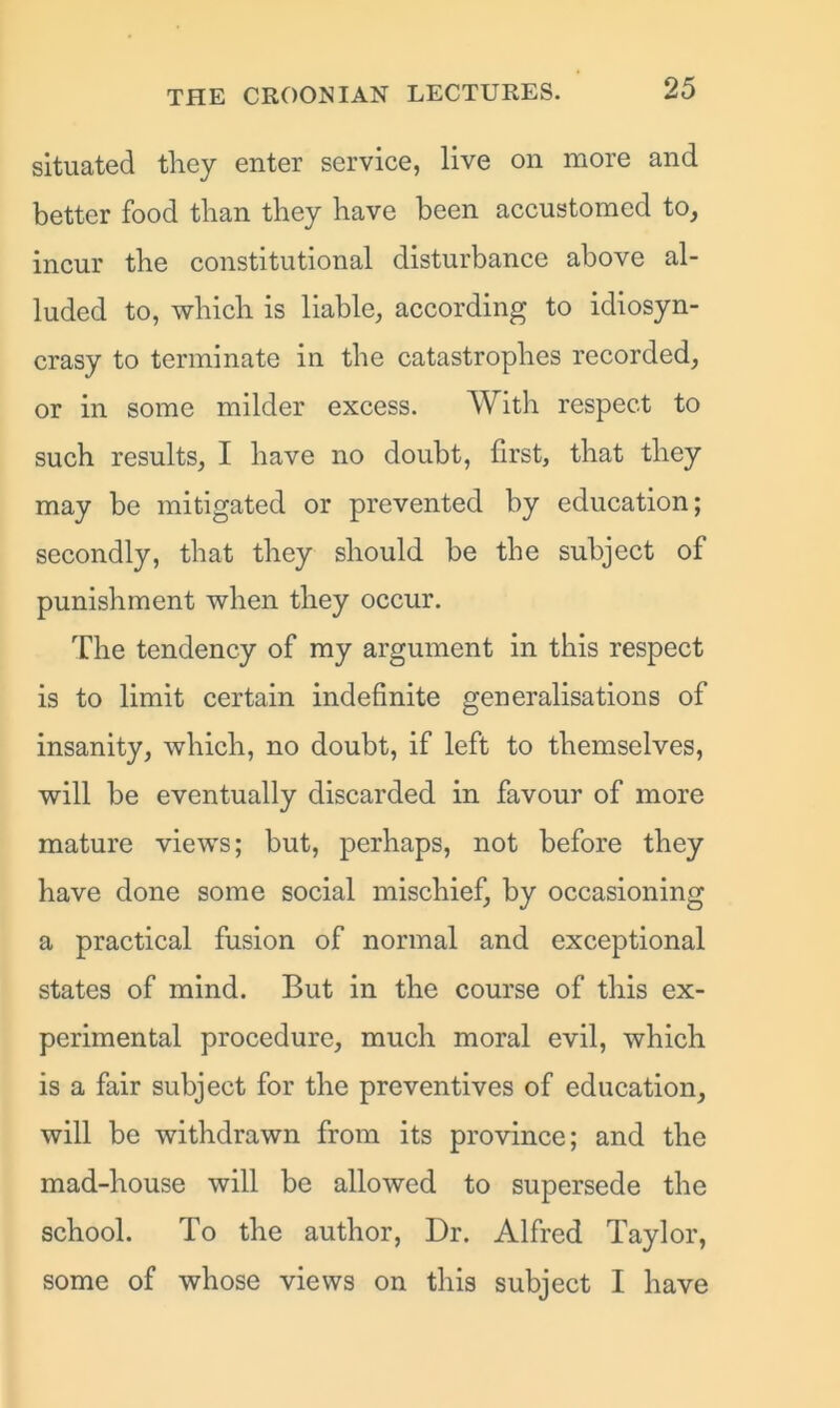 situated they enter service, live on more and better food than they have been accustomed to, incur the constitutional disturbance above al- luded to, which is liable, according to idiosyn- crasy to terminate in the catastrophes recorded, or in some milder excess. With respect to such results, I have no doubt, first, that they may be mitigated or prevented by education; secondly, that they should be the subject of punishment when they occur. The tendency of my argument in this respect is to limit certain indefinite generalisations of insanity, which, no doubt, if left to themselves, will be eventually discarded in favour of more mature views; but, perhaps, not before they have done some social mischief, by occasioning a practical fusion of normal and exceptional states of mind. But in the course of this ex- perimental procedure, much moral evil, which is a fair subject for the preventives of education, will be withdrawn from its province; and the mad-house will be allowed to supersede the school. To the author, Dr. Alfred Taylor, some of whose views on this subject I have