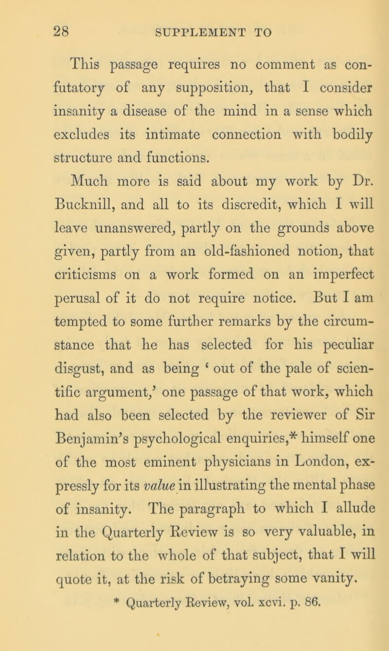 This passage requires no comment as con- futatory of any supposition, that I consider insanity a disease of the mind in a sense which excludes its intimate connection with bodily structure and functions. Much more is said about my work by Dr. Bucknill, and all to its discredit, which I will leave unanswered, partly on the grounds above given, partly from an old-fashioned notion, that criticisms on a work formed on an imperfect perusal of it do not require notice. But I am tempted to some further remarks by the circum- stance that he has selected for his peculiar disgust, and as being 1 out of the pale of scien- tific argument/ one passage of that work, which had also been selected by the reviewer of Sir Benjamin's psychological enquiries,* himself one of the most eminent physicians in London, ex- pressly for its value in illustrating the mental phase of insanity. The paragraph to which I allude in the Quarterly Review is so very valuable, in relation to the whole of that subject, that I will quote it, at the risk of betraying some vanity. * Quarterly Review, vol. xcvi. p. 86.
