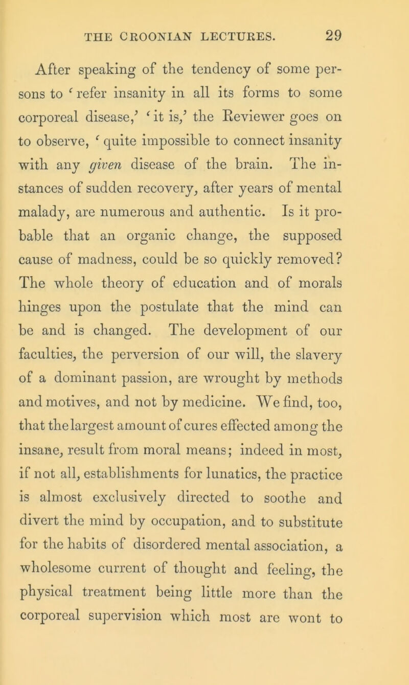 After speaking of the tendency of some per- sons to ‘ refer insanity in all its forms to some corporeal disease/ ‘it is/ the Reviewer goes on to observe, ‘ quite impossible to connect insanity with any given disease of the brain. The in- stances of sudden recovery, after years of mental malady, are numerous and authentic. Is it pro- bable that an organic change, the supposed cause of madness, could be so quickly removed? The whole theory of education and of morals hinges upon the postulate that the mind can be and is changed. The development of our faculties, the perversion of our will, the slavery of a dominant passion, are wrought by methods and motives, and not by medicine. We find, too, that tlielargest amount of cures effected among the insane, result from moral means; indeed in most, if not all, establishments for lunatics, the practice is almost exclusively directed to soothe and divert the mind by occupation, and to substitute for the habits of disordered mental association, a wholesome current of thought and feeling, the physical treatment being little more than the corporeal supervision which most arc wont to