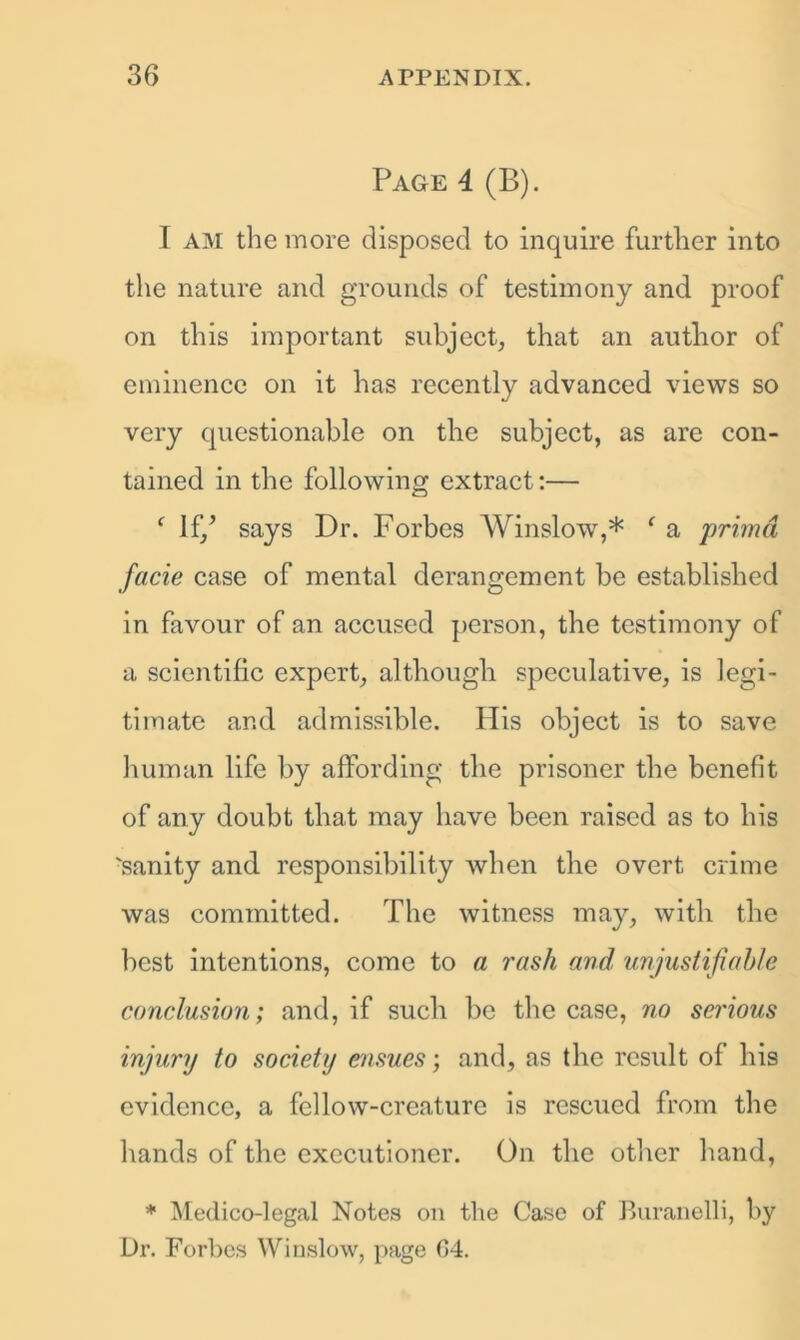 Page 4 (B). I AM the more disposed to inquire further into the nature and grounds of testimony and proof on this important subject, that an author of eminence on it has recently advanced views so very questionable on the subject, as are con- tained in the following extract:— f If/ says Dr. Forbes Winslow,* f a primd facie case of mental derangement be established in favour of an accused person, the testimony of a scientific expert, although specidative, is legi- timate and admissible. His object is to save human life by affording the prisoner the benefit of any doubt that may have been raised as to his 'sanity and responsibility when the overt crime was committed. The witness may, with the best intentions, come to a rash and unjustifiable conclusion; and, if such be the case, no serious injury to society ensues; and, as the result of his evidence, a fellow-creature is rescued from the hands of the executioner. On the other hand, * Medico-legal Notes on the Case of Buranelli, by Dr. Forbes Winslow, page G4.