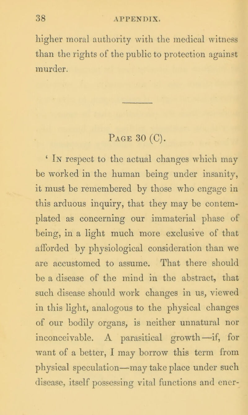 higher moral authority with the medical witness than the rights of the public to protection against murder. Page 30 (C). ‘ In respect to the actual changes which may be worked in the human being under insanity, it must be remembered by those who engage in this arduous inquiry, that they may be contem- plated as concerning our immaterial phase of being, in a light much more exclusive of that afforded by physiological consideration than we are accustomed to assume. That there should be a disease of the mind in the abstract, that such disease should work changes in us, viewed in this light, analogous to the physical changes of our bodily organs, is neither unnatural nor inconceivable. A parasitical growth—if, for want of a better, I may borrow this term from physical speculation—may take place under such disease, itself possessing vital functions and ener-