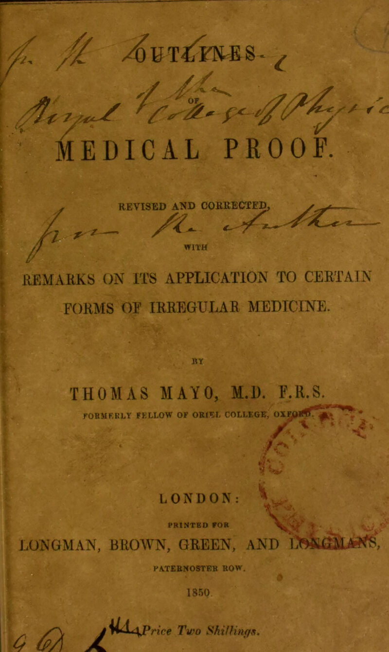 fa //. c // r -c MEDICAL PROOF. REVISED AND CORRECTED _ A WITH REMARKS ON ITS APPLICATION TO CERTAIN FORMS OF IRREGULAR MEDICINE. I BY THOMAS MAYO, M.D. F.R.S. FORMERLY FELLOW OF ORIEI. COLLEGE, OXg V* it' \ LONDON: PRINTED FOR LONGMAN, BROWN, GREEN, AND C PATERNOSTER ROW. 1850 * ; y 6a a rice Two Shillings.