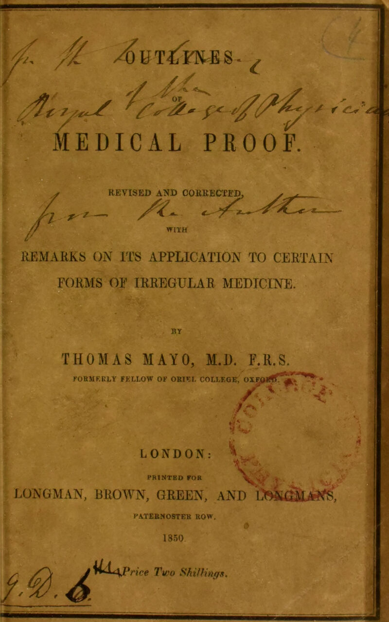 MEDICAL PROOF. REVISED AND CORKEC'fED, ^ . WITH IlEMARKS ON ITS APPLICATION TO CERTAIN FORMS OF IRREGULAR MEDICINE. RY THOMAS MAYO, M.D. F.R.S. rORMEKLY FELLOW OF 0RI^:L COLLEGE, OXFaiTO. _ LONDON; PRINTED FOR 'i K- V LONGMAN, BROAVN, GREEN, AND PATEBNOSTEK BOW. A 1850 4 *nce Two ShilHngff.