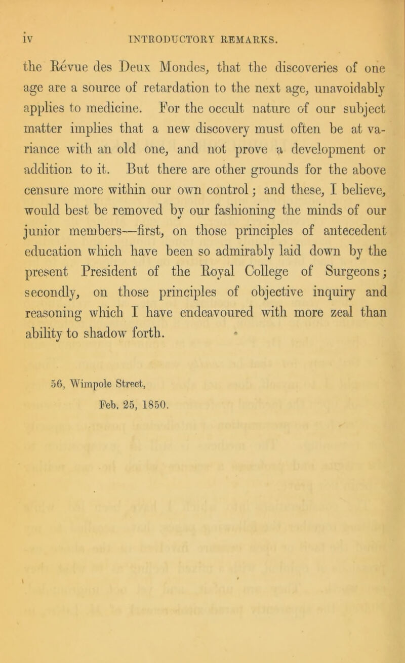 the Kevue des Deux Moiules, that the discoveries of one age are a source of retardation to the next age, unavoidably applies to medicine. For the occult nature of our subject matter implies that a new discovery must often be at va- riance with an old one, and not prove a development or addition to it. But there are other grounds for the above censure more within our own control; and these, I believe, would best be removed by our fashioning the minds of our junior members—first, on those principles of antecedent education which have been so admirably laid down by the present President of the Eoyal College of Surgeons; secondly, on those principles of objective inquiry and reasoning which I have endeavoured with more zeal than ability to shadow forth. 56, Wiinpole Street, Feb. 25, 1850. \
