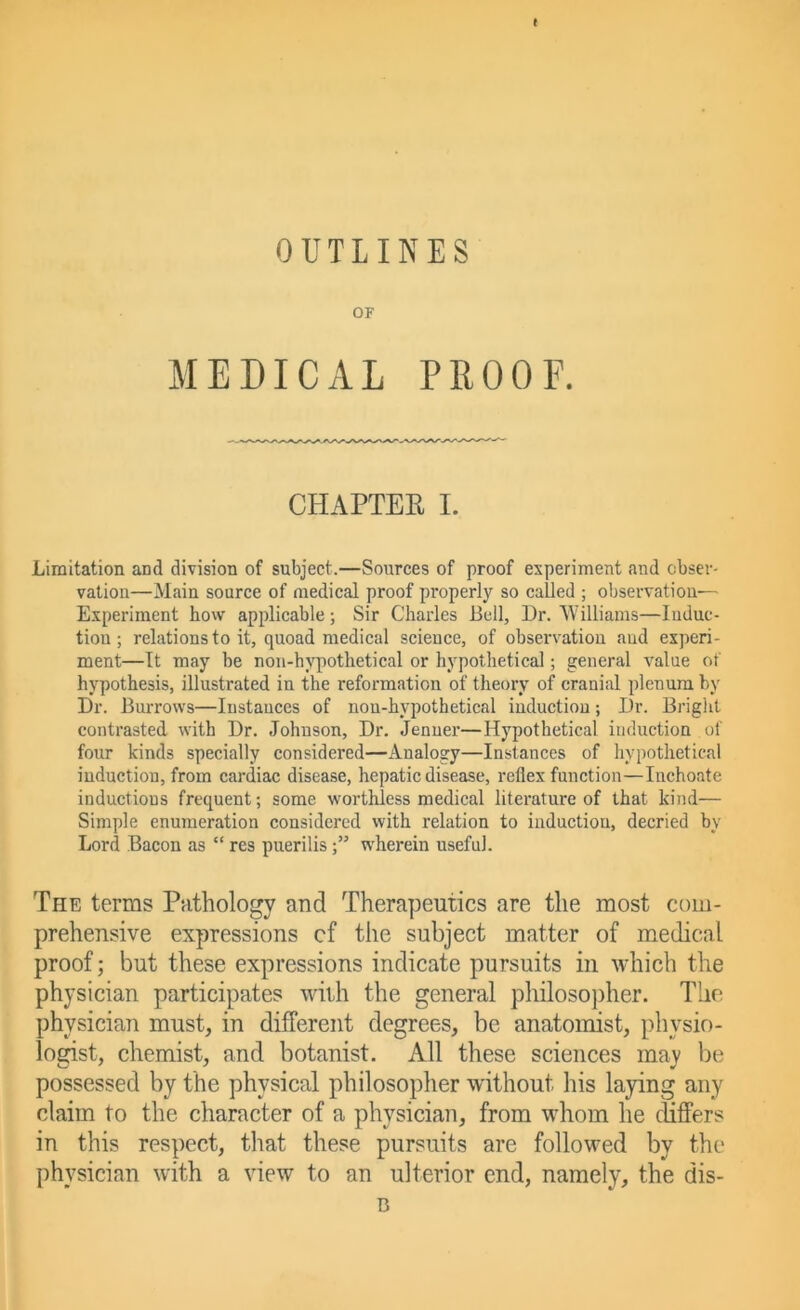 t OUTLINES OF MEDICAL PROOF. CHAPTER I. Limitation and division of subject.—Sources of proof experiment and obser- vation—Main source of medical proof properly so called ; Observation- Experiment how applicable; Sir Charles Bell, l)r. Williams—luduc- tiou; relations to it, quoad medical science, of observation and experi- ment—It may be non-hypothetical or hypothetical; general value of hypothesis, illustrated in the reformation of theory of cranial plenum by Dr. Burrows—Instances of non-hypothetical induction; Dr. Bright contrasted with Dr. Johnson, Dr. Jenner—Hypothetical induction of four kinds specially considered—Analogy—Instances of hypothetical induction, from cardiac disease, hepatic disease, reflex function—Inchoate inductions frequent; some worthless medical literature of that kind— Simple enumeration considered with relation to induction, decried by Lord Bacon as “ res pueriliswherein useful. The terms Pathology and Therapeutics are the most com- prehensive expressions cf the subject matter of medical proof; but these expressions indicate pursuits in which the physician participates with the general philosopher. The physician must, in different degrees, be anatomist, physio- logist, chemist, and botanist. All these sciences may be possessed by the physical philosopher without his laying any claim to the character of a physician, from whom he differs in this respect, that these pursuits are followed by the physician with a view to an ulterior end, namely, the dis- B