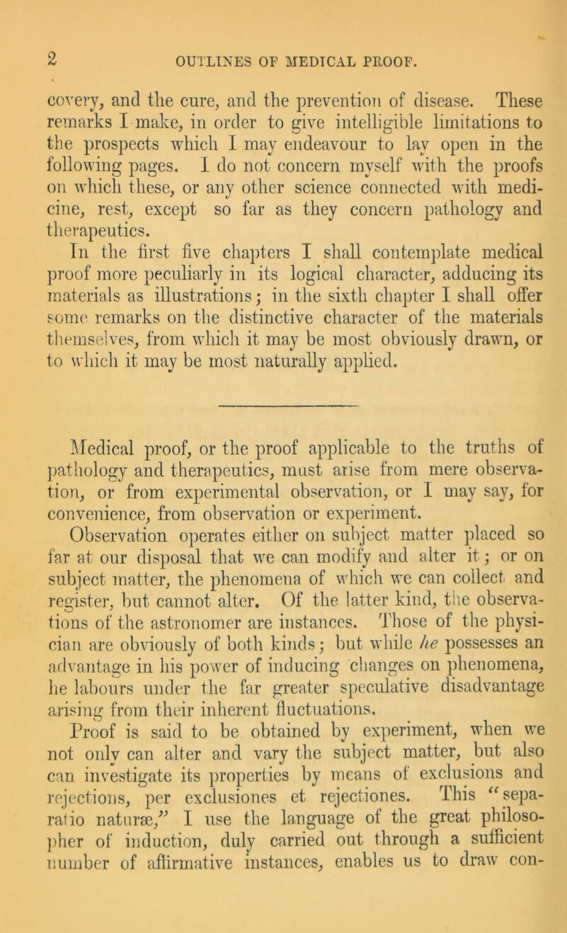 covery, and tlie cure, and the prevention of disease. These remarks I make, in order to give intelligible limitations to the prospects which I may endeavour to lay open in the following pages. I do not concern myself Avith the proofs on which these, or any other science connected Avith medi- cine, rest, except so far as they concern pathology and therapeutics. In the first five chapters I shall contemplate medical proof more peculiarly in its logical character, adducing its materials as illustrations; in the sixth chapter I shall offer som(' remarks on the distinctive character of the materials themselves, from which it may be most obviously drawn, or to which it may be most naturally applied. I\redical proof, or the proof applicable to the truths of ])athology and therapeutics, must arise from mere observa- tion, or from experimental observation, or I may say, for convenience, from observation or experiment. Observation operates either on subject matter ])laced so far at our disposal that we can modify and alter it; or on subject matter, the phenomena of which we can collect and register, but cannot alter. Of the latter kind, the observa- tions of the astronomer are instances. Those of the physi- cian are obviously of both kinds; but while he possesses an arlvantage in his power of inducing changes on phenomena, he labours under the far greater speculative disadvantage arising from their inherent fluctuations. Proof is said to be obtained by experiment, when we not only can alter and vary the subject matter, but also can investigate its properties by means of exclusions and rejections, per exclusiones et rejectiones. This ^^sepa- ratio natiirae,^^ I use the language of the great philoso- ))her of induction, duly carried out through a sufficient number of aflirmative instances, enables us to draAV con-