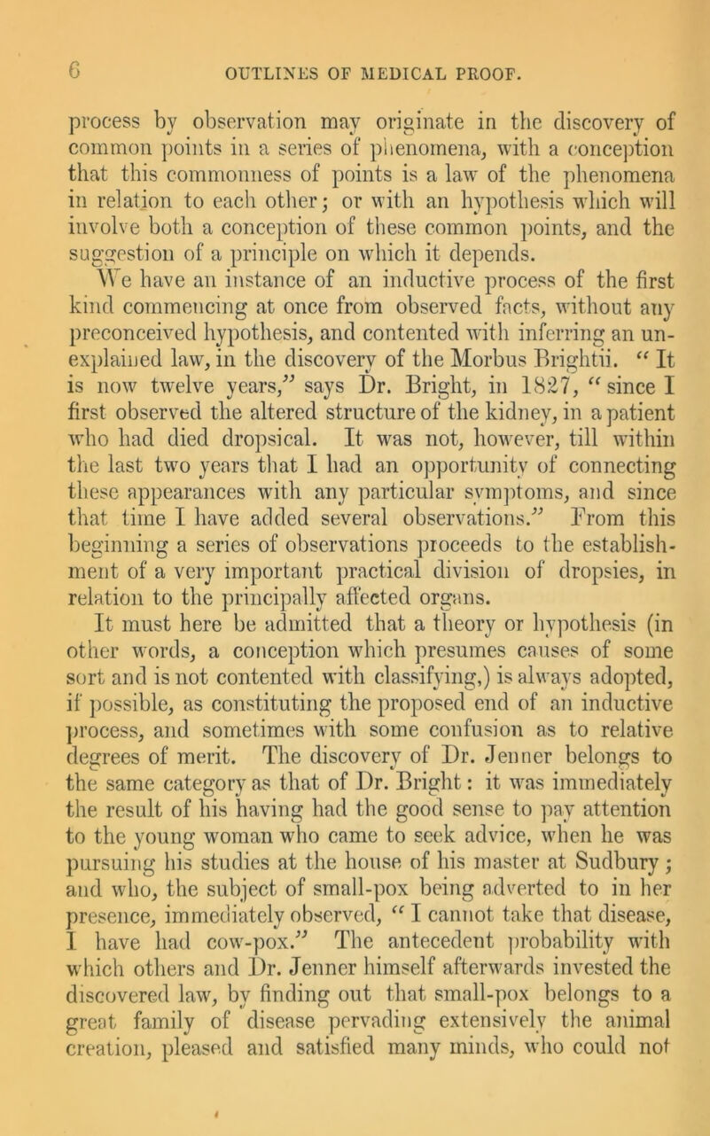 G process by observation may originate in the discovery of common points in a series of plienomena^ with a concejition that this commonness of points is a law of the phenomena in relation to each other; or with an hypothesis which will involve both a conception of these common jioints, and the suggestion of a principle on which it depends. We have an instance of an inductive process of the first kind commencing at once from observed facts, without any preconceived hypothesis, and contented Avith inferring an un- explained law, in the discovery of the Morbus Brightii. “ It is now tAvelve years,^^ says Dr. Bright, in 18£7, since I first observed the altered structure of the kidney, in a patient Avho had died dropsical. It was not, however, till within the last two years tliat I had an opportunity of connecting these appearances with any particular symjitoms, and since that time I have added several observations.’'’ Brom this beginning a series of observations proceeds to the establish- ment of a very important jiractical division of dropsies, in relation to the principally affected organs. It must here be admitted that a theory or hypothesis (in other words, a conception which presumes causes of some sort and is not contented with classifying,) is always adopted, if possible, as constituting the proposed end of an inductive ])i’ocess, and sometimes with some confusion as to relative degrees of merit. The discovery of Dr. Jenner belongs to the same category as that of Dr. Bright: it was immediately the result of his having had the good sense to ]iay attention to the young woman wdio eame to seek advice, when he was pursuing his studies at the house of his master at Sudbury; and who, the subject of small-pox being adverted to in her presence, immediately observed, “ I cannot take that disease, I have had cow-pox.’^ The antecedent ])robability with which others and Dr. Jenner himself afterwards invested the discovered law, by finding out that small-pox belongs to a great family of disease pervading extensively the animal creation, pleased and satisfied many minds, who could not