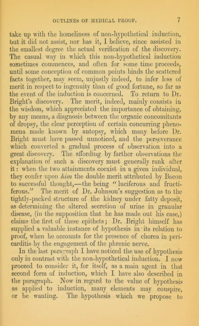 take up with the homeliness of noii-hjpothetical induction, but it did not assist, nor has it, I believe, since assisted in the smallest degree the actual verification of the discovery. The casual way in which this non-hypothetical induction sometimes commences, and often for some time proceeds, until some conception of common points binds the scattered facts together, may seem, unjustly indeed, to infer less of merit in respect to ingenuity than of good fortune, so far as the event of the induction is concerned. To return to Dr. Bright’s discovery. The merit, indeed, mainly consists in the wisdom, which appreciated the importance of obtaining, by any means, a diagnosis between the organic concomitants of di’opsy, the clear perception of certain concurring pheno- mena made known by autopsy, which many before Dr. Bright must have passed unnoticed, and the perseverance which converted a gradual process of observation into a great discovery. The affording by farther observations the explanation of such a discovery must generally rank after it: when tlie two attainments coexist in a given individual, they confer upon him the double merit attributed by Bacon to successful thought,—the being “ luciferous and fructi- ferous.^’’ The merit of Dr. Johnson’s suggestion as to the tightly-packed structure of the kidney under fatty deposit, as determining the altered secretion of urine in granular disease, (in the supposition that he has made out his case,) claims the first of these epithets; Dr. Bright himself has supplied a valuable instance of hypothesis in' its relation to proof, when he accounts for the presence of chorea in peri- carditis by the engagement of tlie ])hrenic nerve. In the last paragraph I have noticed the use of hypothesis only in contrast with the non-hypothetical induction. I now proceed to consider it, for itself, as a main agent in that second form of induction, which I have also described in the paragraph. Now in regard to the value of hypothesis as a])plied to induction, many elements may conspire, or be wanting. The hypothesis which we propose to