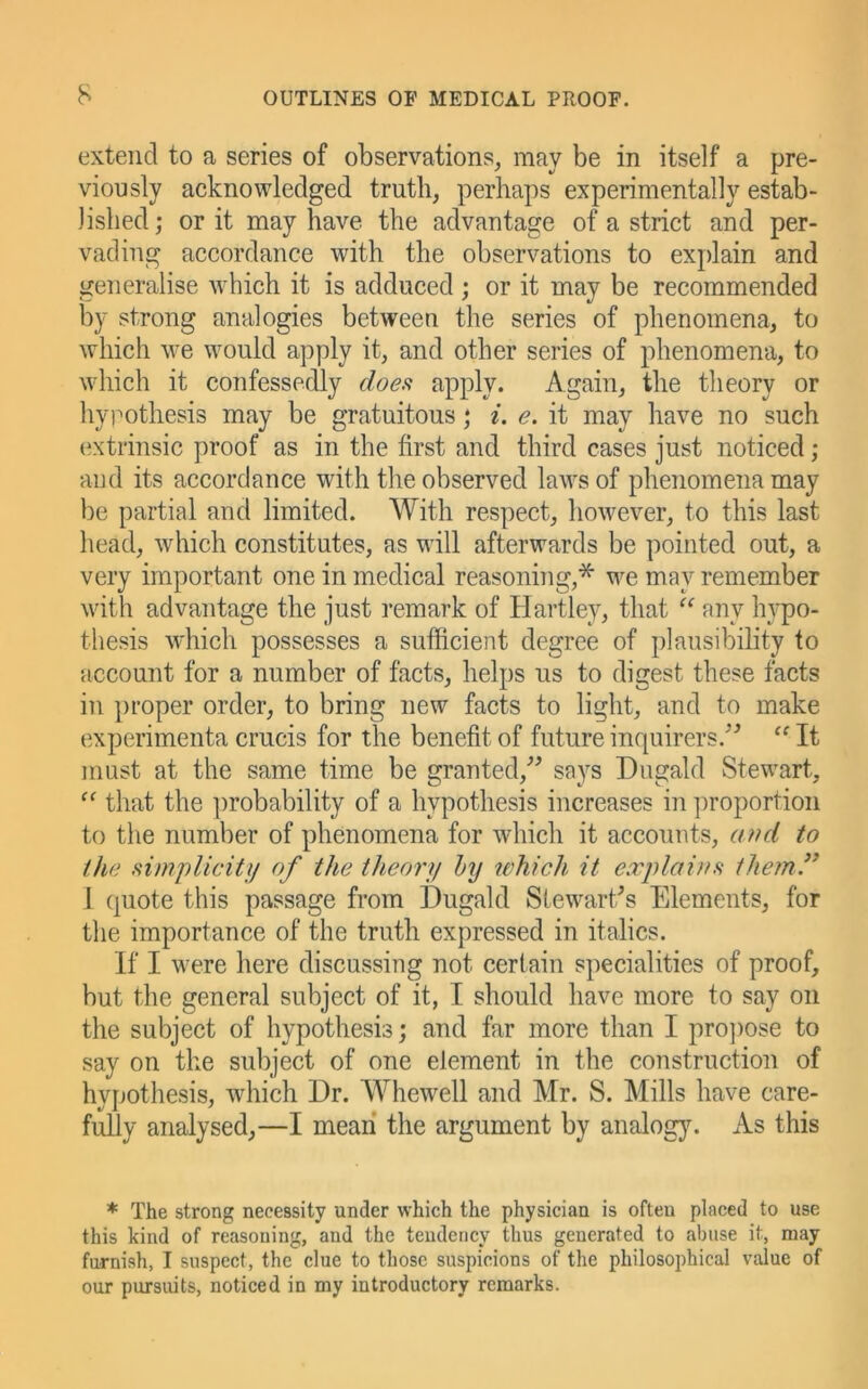 extend to a series of observations, may be in itself a pre- viously acknowledged truth, perhaps experimentally estab- lished; or it may have the advantage of a strict and per- vading accordance with the observations to explain and generalise which it is adduced ; or it may be recommended by strong analogies between the series of phenomena, to which we would apply it, and other series of phenomena, to which it confessedly doe,<i ^pply* Again, the theory or hyimthesis may be gratuitous; i. e. it may have no such extrinsic proof as in the first and third cases just noticed ; and its accordance with the observed laAvsof phenomena may be partial and limited. With respect, however, to this last head, which constitutes, as will afterwards be pointed out, a very important one in medical reasoning,* we may remember with advantage the just remark of Hartley, that “ any hypo- thesis which possesses a sufficient degree of plausibility to account for a number of facts, helps us to digest these facts in proper order, to bring new facts to light, and to make experimenta crucis for the benefit of future inquirers.^^ “ It must at the same time be granted,^^ says Dugald Stewart, that the ])robability of a hypothesis increases in proportion to the number of phenomena for which it accounts, and to the ^implicit}/ of the theory hy lehich it explainh the?n ” I quote this passage from Dugald Stewart/s Elements, for the importance of the truth expressed in italics. If I were here discussing not certain specialities of proof, but the general subject of it, I should have more to say on the subject of hypothesis; and far more than I pro])ose to say on the subject of one element in the construction of hypothesis, ivhich Dr. Whewell and Mr. S. Mills have care- fully analysed,—I mean the argument by analog)^ As this * The strong necessity under which the physician is often placed to use this kind of reasoning, and the tendency thus generated to abuse it, may furnish, I suspect, the clue to those suspicions of the philosophical vdue of our pursuits, noticed in my introductory remarks.