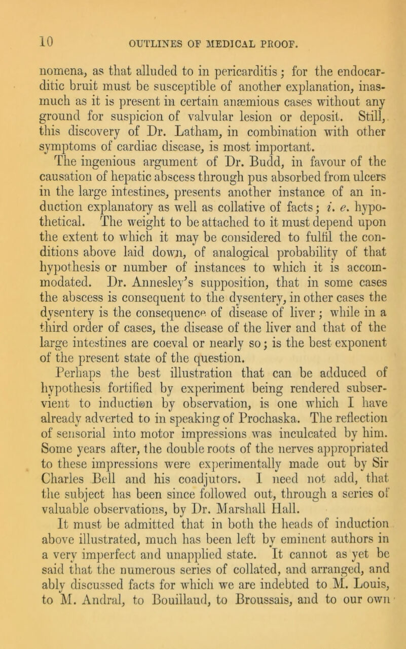 nomena, as that alluded to in pericarditis; for the endocar- ditic bruit must be suscejjtible of another explanation, inas- much as it is present in certain ansemious cases without any ground for suspicion of valvular lesion or deposit. Still, this discovery of Dr. Latham, in combination with other symptoms of cardiac disease, is most important. The ingenious argument of Dr. Budd, in favour of the causation of hepatic abscess through pus absorbed from ulcers in the large intestines, presents another instance of an in- duction explanatory as well as collative of facts; L e. hypo- thetical. The weight to be attached to it must depend upon the extent to which it may be considered to fulfil the con- ditions above laid down, of analogical probability of that hypothesis or number of instances to which it is accom- modated. Dr. Annesley^s supposition, that in some cases the abscess is consequent to the dysentery, in other cases the dysentery is the consequence of disease of liver; while in a third order of cases, the disease of the liver and that of the large intestines are coeval or nearly so; is the best exponent of the present state of the question. Perhaps the best illustration that can be adduced of hypothesis fortified by experiment being rendered subser- vient to induction by observation, is one which I have already adverted to in speaking of Prochaska. The reflection of sensorial into motor impressions was inculcated by him. Some years after, the double roots of the nerves appropriated to these impressions were experimentally made out by Sir Charles Bell and his coadjutors. I need not add, that the subject has been since followed out, through a series of valuable observations, by Dr. Marshall Hall. It must be admitted that in both the heads of induction above illustrated, much has been left bv eminent authors in a very imperfect and unapplied state. It cannot as yet be said that the numerous series of collated, and arranged, and ably discussed facts for which we are indebted to M. Louis, to M. Andral, to Bouillaud, to Broussais, and to our own