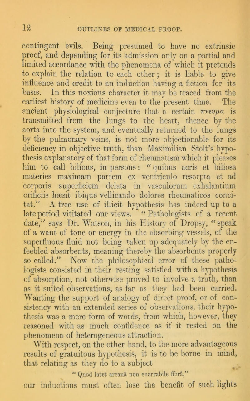 contingent evils. Being presumed to have no extrinsic proof, and depending for its admission only on a partial and limited accordance with the phenomena of which it pretends to explain the relation to each other; it is liable to give influence and credit to an induction having a fiction for its basis. In this noxious character it may be traced from the earliest history of medicine even to the present time. The ancient physiological conjecture that a certain Trvtvfia is transmitted from the lungs to the heart, thence by the aorta into the system, and eventually returned to the lungs by the pulmonary veins, is not more objectionable for its deficiency in objective truth, than Maximilian Stolt^s hypo- thesis explanatory of that form of rheumatism which it pleases him to call bilious, in persons: “ quibus acris et biliosa materies maximam partem ex ventriculo resorpta et ad corporis superficiem delata in vasculorum exhalantium oriflciis hsesit ibique vellicando dolores rheumaticos conci- tat.’”’ A free use of illicit hypothesis has indeed up to a late period vititated our views. “ Pathologists of a recent date,^’ says Dr. Watson, in his History of Dropsy, “speak of a want of tone or enercrv in the absorbincr vessels, of the superfluous fluid not being taken up adequately by the en- feebled absorbents, meaning thereby the absorbents properly so called.'’^ Now the philosophical error of these patho- logists consisted in their resting satisfied with a hypothesis of absorption, not otherwise proved to involve a truth, than as it suited observations, as far as they had been carried. Wanting the support of analogy of direct proof, or of con- sistency with an extended series of observations, their hv])o- thesis was a mere form of words, from which, however, they reasoned with as much confidence as if it rested on the phenomena of heterogeneous attraction. With respect, on the other hand, to the more advantageous results of gratuitous hypothesis, it is to be borne in mind, that relating as they do to a subject “ Quod latet arcand uon enarrabile fibra,” our inductions must often lose the benefit of such lights