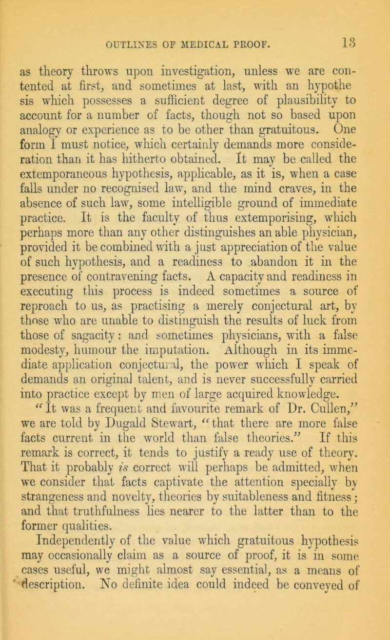 as theory throws upon investigation, unless we are con- tented at first, and sometimes at last, M'ith an hypothe sis which possesses a sufficient degree of plausibility to account for a number of facts, though not so based upon analogy or experience as to be other than gratuitous. One form I must notice, which certainly demands more conside- ration than it has hitherto obtained. It may be called the extemporaneous hypothesis, applicable, as it is, when a case falls under no recognised law, and the mind craves, in the absence of such law, some intelligible ground of immediate practice. It is the faculty of thus extemporising, wliich perhaps more than any other distinguishes an able physician, provided it be combined with a just appreciation of the value of such hypothesis, and a readiness to abandon it in the presence of contravening facts. A capacity and readiness in executing this process is indeed sometimes a source of reproach to us, as practising a merely conjectural art, by those who are unable to distinguish the results of luck from those of sagacity: and sometimes physicians, with a false modesty, humour the imputation. Although in its imme- diate application conjectu]:d, the power which I speak of demands an original talent, and is never successfully carried into practice except by men of large acquired knowledge. It was a frequent and favourite remark of Dr. Cullen,^^ we are told by Dugald Stewart, that there are more false facts current in the world than false theories.” If this remark is correct, it tends to justify a ready use of theory. That it probably is correct will perhaps be admitted, when we consider that facts captivate the attention specially by strangeness and novelty, theories by suitableness and fitness; and that truthfulness Lies nearer to the latter than to the former qualities. Independently of the value which gratuitous hypothesis may occasionally claim as a source of proof, it is in some cases useful, we might almost say essential, as a means of ' description. No definite idea could indeed be conveyed of