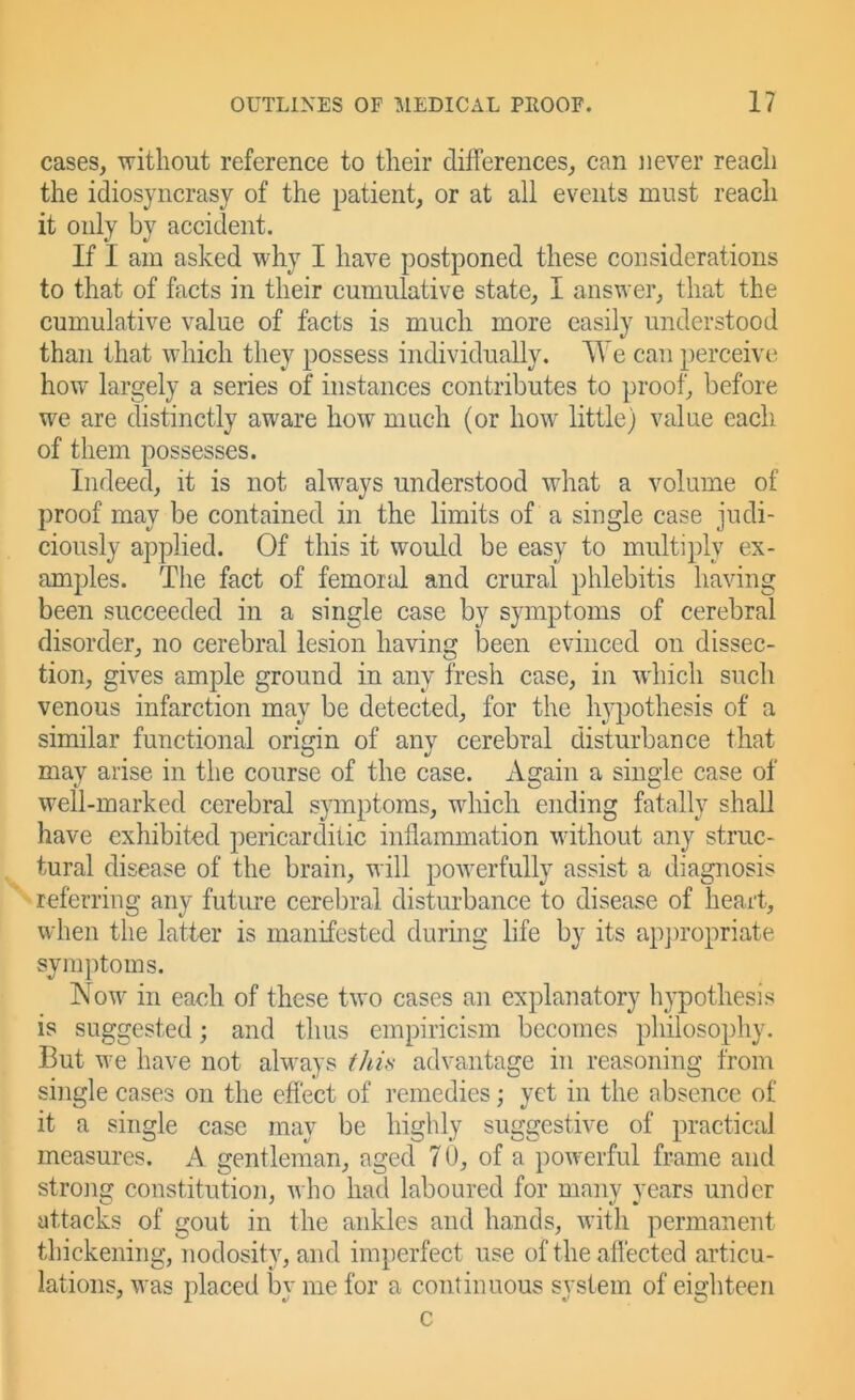 cases, Trithout reference to their differences, can never reach the idiosyncrasy of the patient, or at all events must reach it only by accident. If I am asked why I have postponed these considerations to that of facts in their cumulative state, I answer, that the cumulative value of facts is much more easily understood than that which they possess individually. AYe can perceive how largely a series of instances contributes to proof, before we are distinctly aware how much (or how little) value each of them possesses. Indeed, it is not always understood what a volume of proof may be contained in the limits of a single case judi- ciously applied. Of this it would be easy to multiply ex- amples. The fact of femoral and crural phlebitis having been succeeded in a single case by symptoms of cerebral disorder, no cerebral lesion having been evinced on dissec- tion, gives ample ground in any fresh case, in which such venous infarction may be detected, for the Iwpothesis of a similar functional origin of any cerebral disturbance that may arise in the course of the case. Again a single case of well-marked cerebral symptoms, which ending fatally shall have exhibited pericarditic inflammation without any struc- tural disease of the brain, will powerfully assist a diagnosis referring any future cerebral disturbance to disease of heart, when the latter is manifested during life by its ap])i’opriate symptoms. IVow in each of these two cases an explanatory hypothesis is suggested; and thus empiricism becomes philosophy. But we have not always this advantage in reasoning from single cases on the effect of remedies; yet in the absence of it a single case may be highly suggestive of practical measures. A gentleman, aged 70, of a powerful frame and strong constitution, who had laboured for many years under attacks of gout in the ankles and hands, with permanent thickening, nodosity, and imperfect use of the affected articu- lations, was placed liy me for a continuous system of eighteen c