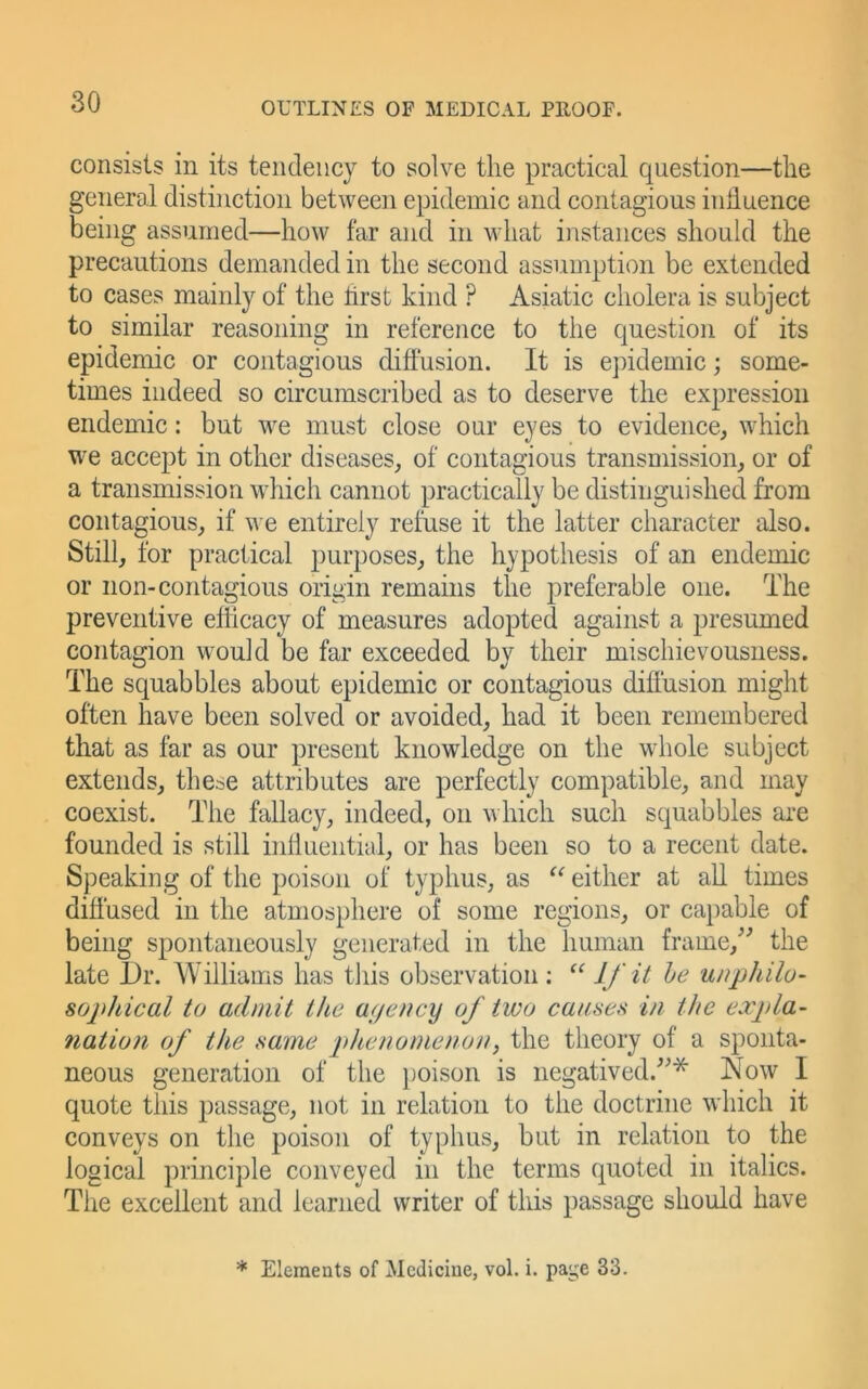 consists in its tendency to solve tlie practical question—the general distinction between epidemic and contagious inhuence being assumed—how far and in what instances should the precautions demanded in the second assumption be extended to cases mainly of the hrst kind ? Asiatic cholera is subject to similar reasoning in reference to the question of its epidemic or contagious diffusion. It is epidemic; some- times indeed so circumscribed as to deserve the expression endemic; but we must close our eyes to evidence, which we accept in other diseases, of contagious transmission, or of a transmission which cannot practically be distinguished from contagious, if we entirely refuse it the latter character also. Still, for practical purposes, the hypothesis of an endemic or non-contagious origin remains the preferable one. The preventive efficacy of measures adopted against a presumed contagion would be far exceeded by their mischievousness. The squabbles about epidemic or contagious diffusion might often have been solved or avoided, had it been remembered that as far as our present knowledge on the whole subject extends, these attributes are perfectly compatible, and may coexist. The fallacy, indeed, on which such squabbles are founded is still inlluential, or has been so to a recent date. Speaking of the poison of typhus, as either at all times diffused in the atmosphere of some regions, or capable of being spontaneously generated in the human frame,^^ the late Dr. Williams has this observation ; l/e unphilo- sophical tu admit the af/ency of two causc)^ in the expla- nation of the name phenomenon, the theory of a sponta- neous generation of the })oison is negatived.'’^* Now I quote this passage, not in relation to the doctrine which it conveys on the poison of typhus, but in relation to the logical principle conveyed in the terms quoted in italics. The excellent and learned writer of this passage should have * Elements of Medicine, vol. i. page 33.