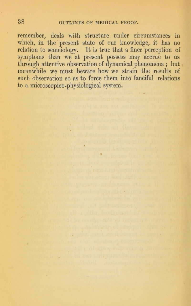 remember, deals with structure under circumstances in which, in the present state of our knowledge, it has no relation to semeiology. It is true that a finer perception of symptoms than we at present possess may accrue to us through attentive observation of dynamical phenomena; but meanwhile we must beware how we strain the results of such observation so as to force them into fanciful relations to a microscopico-physiological system.