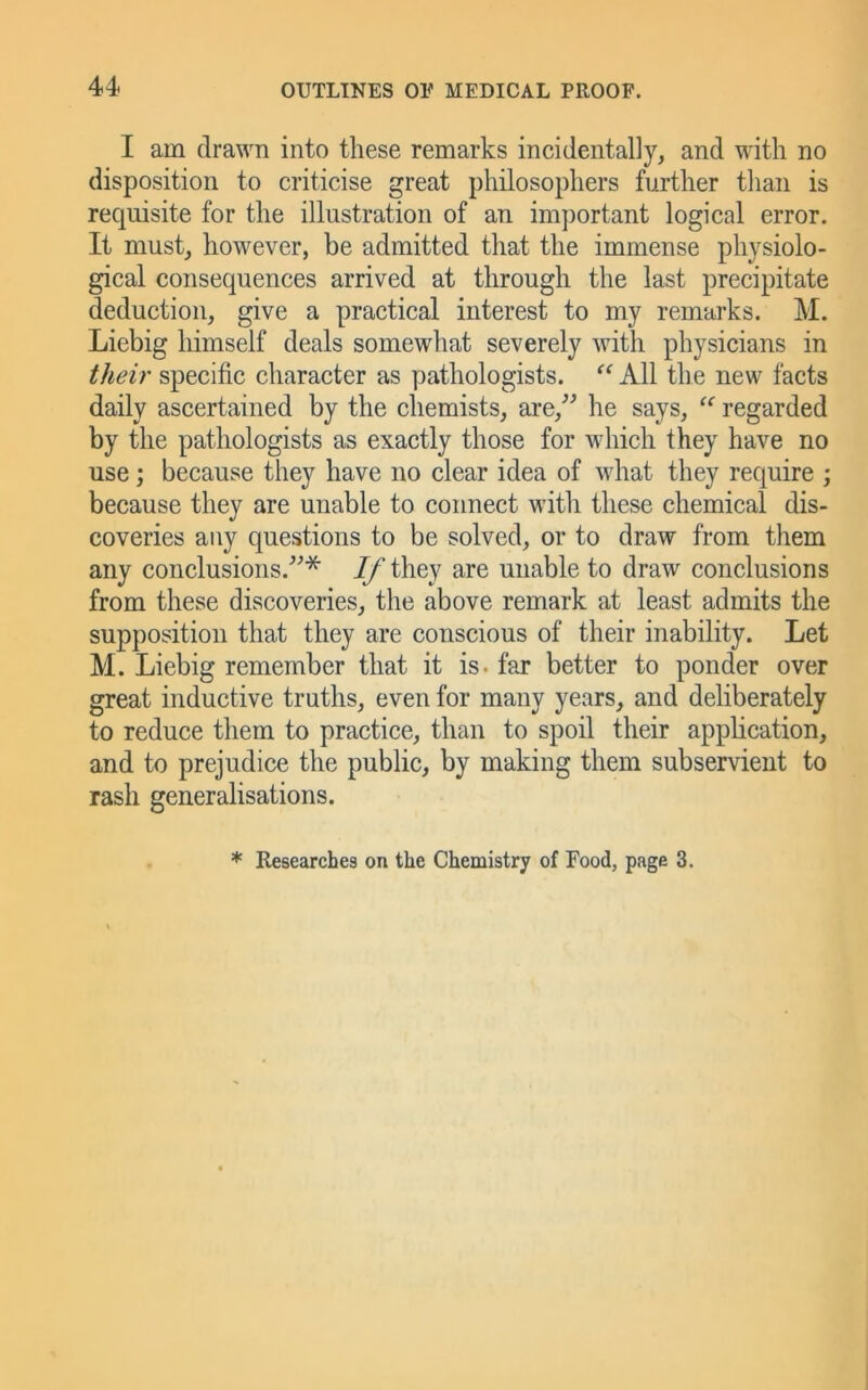 I am drawn into these remarks incidentally, and with no disposition to criticise great philosophers further than is requisite for the illustration of an important logical error. It must, however, be admitted that the immense physiolo- gical consequences arrived at through the last precipitate deduction, give a practical interest to my remarks. M. Liebig himself deals somewhat severely with physicians in their specific character as pathologists. All the new facts daily ascertained by the chemists, are,^^ he says, regarded by the pathologists as exactly those for which they have no use; because they have no clear idea of what they require ; because they are unable to connect with these chemical dis- coveries any questions to be solved, or to draw from them any conclusions.^^* 7/'they are unable to draw conclusions from these discoveries, the above remark at least admits the supposition that they are conscious of their inability. Let M. Liebig remember that it is. far better to ponder over great inductive truths, even for many years, and deliberately to reduce them to practice, than to spoil their application, and to prejudice the public, by making them subservient to rash generalisations. * Researches on the Chemistry of Food, page 3.