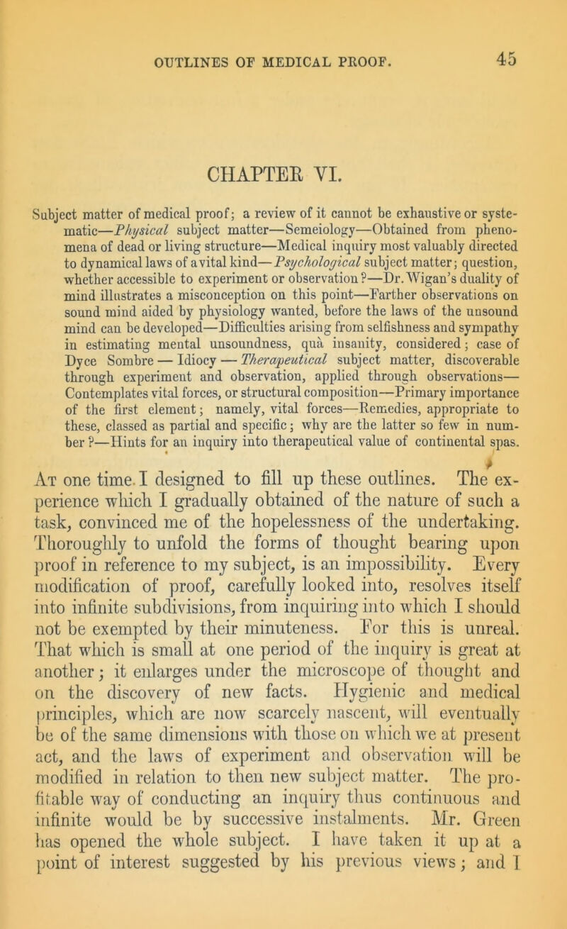 CHAPTEE VI. Subject matter of medical proof; a review of it cannot be exhaustive or syste- matic—Physical subject matter—Semeiology—Obtained from pheno- mena of dead or living structure—Medical inquiry most valuably directed to dynamical laws of a vital kind—Psychological subject matter; question, whether accessible to experiment or observation ?—Dr. Wigan’s duality of mind illustrates a misconception on this point—Farther observations on sound mind aided by physiology wanted, before the laws of the unsound mind can be developed—Difficulties arising from selfishness and sympathy in estimating mental unsoundness, qua insanity, considered; case of Dyce Sombre — Idiocy — Therapeutical subject matter, discoverable through experiment and observation, applied through observations— Contemplates vital forces, or structural composition—Primary importance of the first element; namely, vital forces—Remedies, appropriate to these, classed as partial and specific; why are the latter so few in num- ber ?—Hints for an inquiry into therapeutical value of continental spas. At one time. I designed to fill up these outlines. The ex- perience -which I gradually obtained of the nature of such a task, convinced me of the hopelessness of the undertaking. Thoroughly to unfold the forms of thought bearing upon proof in reference to my subject, is an impossibility. Every modification of proof, carefully looked into, resolves itself into infinite subdivisions, from inquiring into which I should not be exempted by their minuteness. Eor this is unreal. That which is small at one period of the inquiry is great at another; it eidarges under the microscope of tliought and on the discovery of new facts. Hygienic and medical principles, which are now scarcely nascent, will eventually be of the same dimensions with those on wliicli we at present act, and the laws of experiment and observation will be modified in relation to then new subject matter. The pro- fitable way of conducting an inquiry thus continuous and infinite would be by successive instalments. Mr. Green has opened the whole subject. I have taken it up at a point of interest suggested by his previous views; and 1