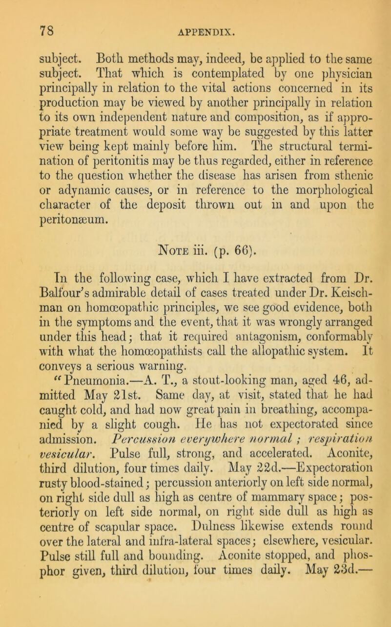 subject. Both methods may, indeed, be applied to the same subject. That which is contemplated by one physician principally in relation to the vital actions concerned in its production may be viewed by another principally in relation to its own independent nature and composition, as if appro- priate treatment would some way be suggested by this latter view being kept mainly before him. The structural termi- nation of peritonitis may be thus regarded, either in reference to the question whether the disease has arisen from sthenic or adynamic causes, or in reference to the morphological character of the deposit thrown out in and upon the peritonaeum. Note hi. (p. 66). Tn the following case, which I have extracted from Dr. Balfour^s admirable detail of cases treated under Dr. Keisch- mau on homo3opatbic principles, we see good evidence, both in the symptoms and the event, that it was wrongly arranged under this head; that it required antagonism, conformably with what the homoeopatlhsts call the allopathic system. It conveys a serious warning. Pneumonia.—A. T., a stout-looking man, aged 46, ad- mitted May 21st. Same day, at visit, stated that he had caught cold, and had now great pain in breathing, accompa- nied by a slight cough. He has not expectorated since admission. Vcrcmsion everywhere normal; respiration vesicular. Pulse full, strong, and accelerated. Aconite, third dilution, four times daily. May 22d.—Expectoration rusty blood-stained; percussion anteriorly on left side normal, on right side dull as high as centre of mammary space; pos- teriorly on left side normal, on right side dull as high as centre of scapular space. Dulness likewise extends round over the lateral and infra-lateral spaces; elsewhere, vesicular. Pulse still full and bounding. Aconite stopped, and phos- phor given, third dilution, four times daily. May 23d.—