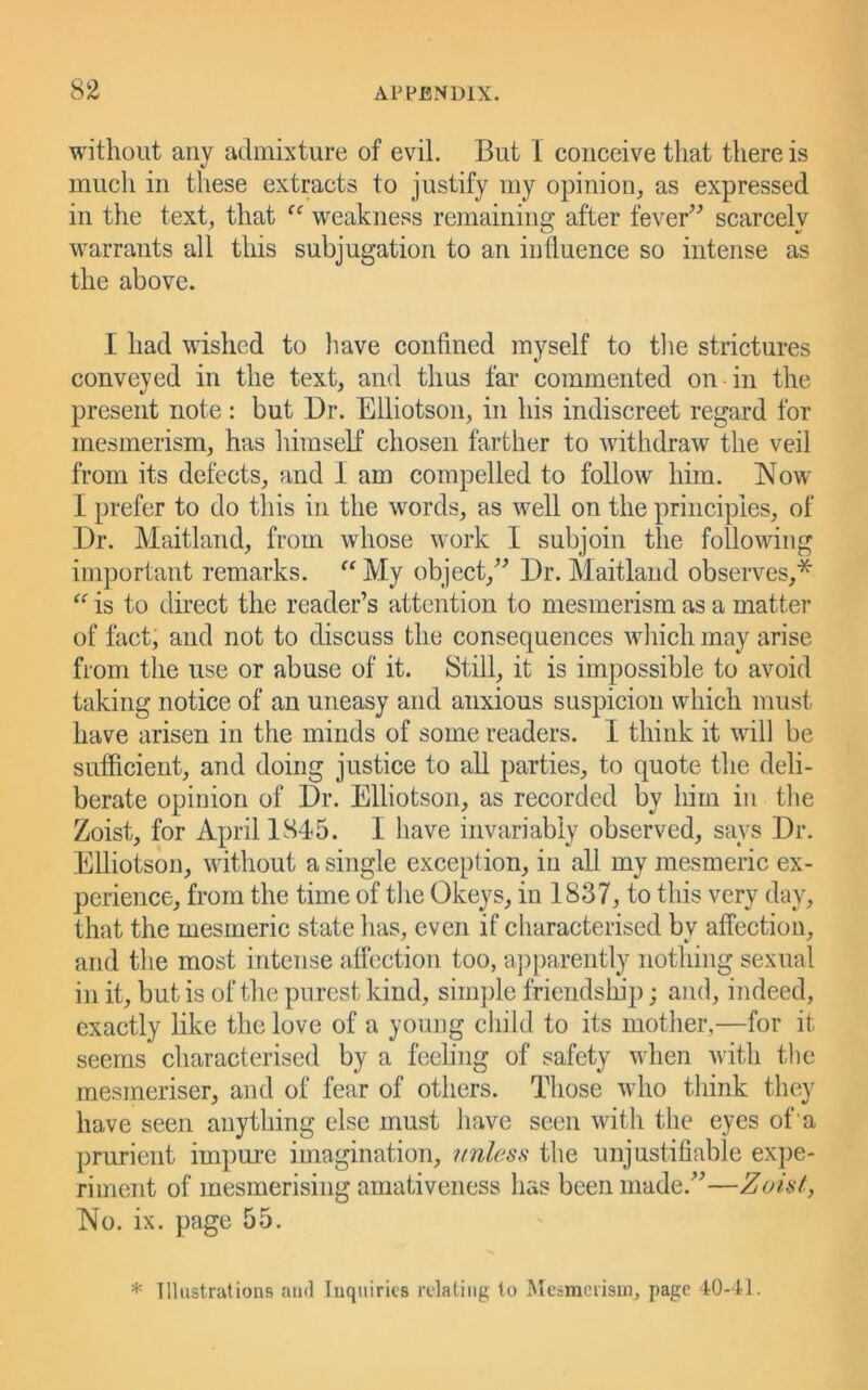 without any admixture of evil. But I conceive that there is much in these extracts to justify my opinion, as expressed in the text, that weakness remaining after fever^^ scarcely warrants all this subjugation to an influence so intense as the above. I had wished to liave confined myself to tlie strictures conveyed in the text, and thus far commented on in the present note : but Dr. Elliotson, in his indiscreet regard for mesmerism, has himself chosen farther to withdraw the veil from its defects, and I am compelled to follow him. Now I prefer to do this in the words, as well on the principles, of Dr. Maitland, from whose work I subjoin the following important remarks. My object,^^ Dr. Maitland observes,* is to direct the reader’s attention to mesmerism as a matter of fact, and not to discuss the consequences wliicli may arise from the use or abuse of it. Still, it is impossible to avoid taking notice of an uneasy and anxious suspicion which must have arisen in the minds of some readers. I think it will be sufficient, and doing justice to all parties, to quote the deli- berate opinion of Dr. Elliotson, as recorded by him in the Zoist, for April 1845. I have invariably observed, says Dr. Elliotson, without a single exception, in all my mesmeric ex- perience, from the time of the Okeys, in 1837, to this very day, that the mesmeric state has, even if characterised by affection, and the most intense affection too, apparently nothing sexual in it, but is of the purest kind, sim])le friendship; and, indeed, exactly like the love of a young child to its mother,—for it seems characterised by a feeling of safety when with the mesmeriser, and of fear of others. Those who think they have seen anything else must have seen with the eyes of a prurient impm*e imagination, nnless the unjustifiable expe- riment of mesmerising amativeness has been made.”—Zoint, No. ix. page 55. * Illustrations ami Inquiries relating to Mesmerism, page 40-11.
