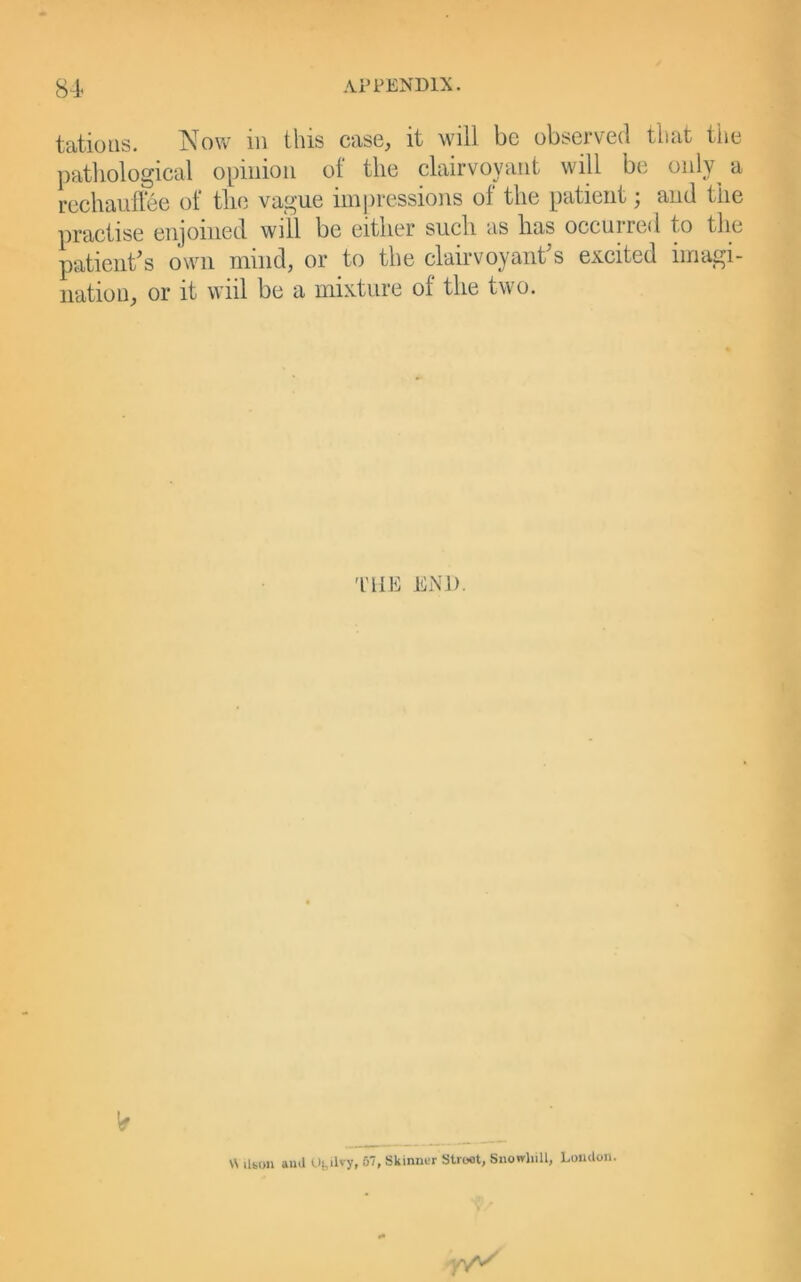 tatious. Now in this case, it will be observed that tiie pathological opinion of the clairvoyant will be only^ a rechauflee of the vague impressions of the patient; and the practise enjoined will be either such as has occurred to the patient^s own mind, or to the clairvoyant s excited imagi- nation, or it wiil be a mixture of the two. 'HIE END. W ilbim aud tlbilvy, 57, Skinner Street, Snowhill, Loudon.