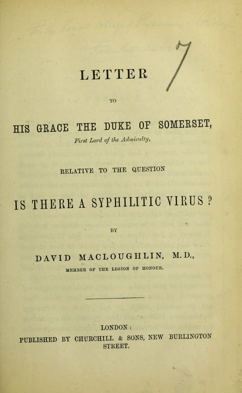 letter TO HIS GRACE THE DUKE OF SOMERSET, First Lord of the Admiralty, EELATIVE TO THE QUESTION IS THERE A SYPHILITIC VIRUS ? BY DAVID MACLOUGIILIN, M. D., MEMBEK OE THE LEGION OF HONOUR. LONDON: PUBLISHED BY CHURCHILL & SONS, NEW BURLINGTON STREET.