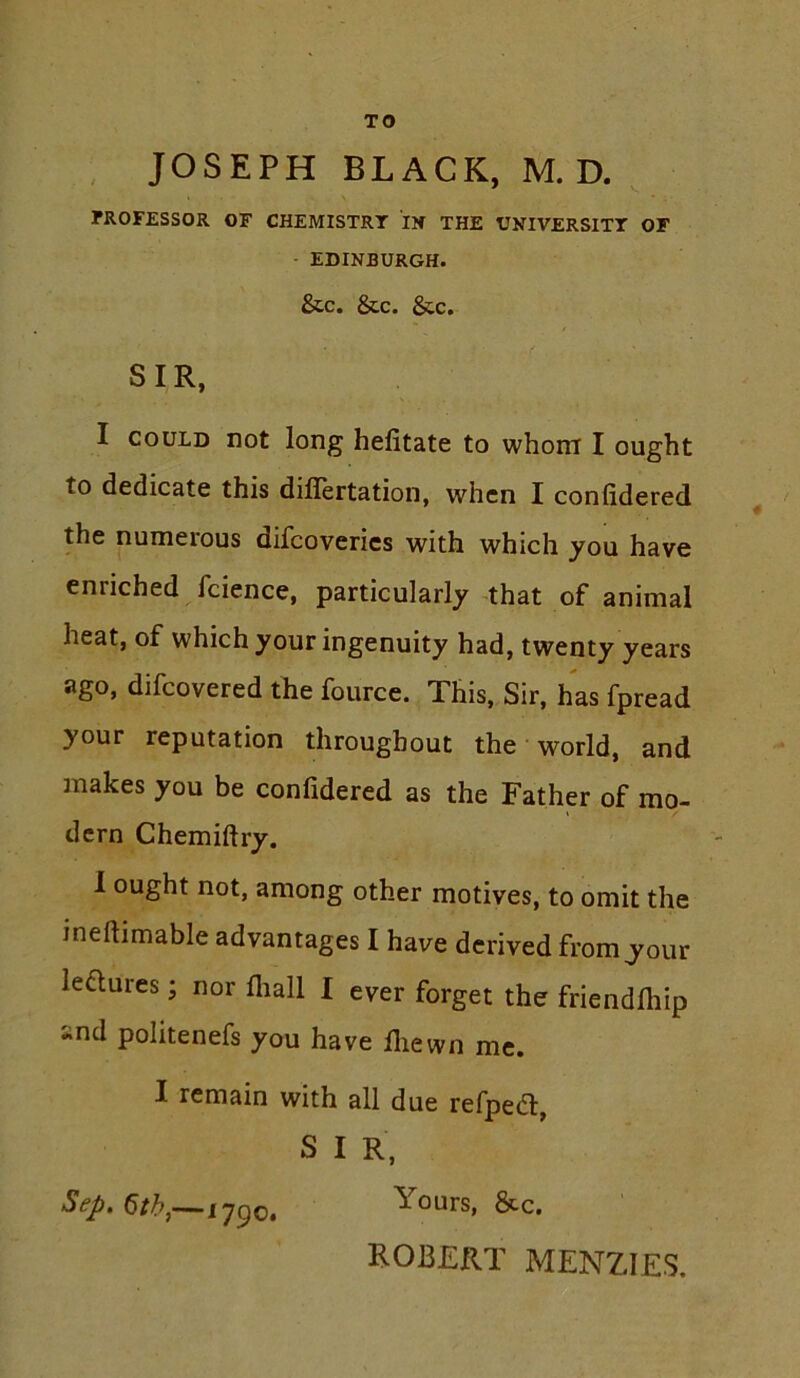 TO , JOSEPH BLACK, M. D. ^ ?ROFESSOR OF CHEMISTRY IN THE UNIVERSITT OF - EDINBURGH. &C. &C. See. SIR, I COULD not long helitate to whom I ought to dedicate this diflertation, when I confidered the numeious difcoverics with which you have enriched fcience, particularly-that of animal heat, of which your ingenuity had, twenty years ago, difeovered the fource. This, Sir, has fpread your reputation throughout the • world, and makes you be confidered as the Father of mo- dern Chemiftry. 1 ought not, among other motives, to omit the ineftimable advantages I have derived from your ledures; nor fliall I ever forget the friendlhip and politenefs you have lliewn me. I remain with all due refped, S I R. Sep. Qth,—1790. Yours, &c. ROBERT MENZIES.