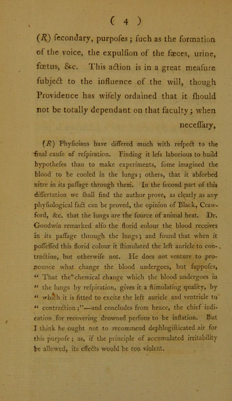 (2^) fecondary, purpofes; fuch as the formation of the voice, the expulfion of the faeces, urine, fcEtiis, &c. This adlion is in a great meafure fubjedl to the influence of the will, though Providence has wifely ordained that it fliould not be totally dependant on that faculty; when neceflTary, {R) Phyficians have differed much with refpeft to the ■final caufe of refpiration. Finding it lefs laborious to build hypothefes than to make experimeuts, fome imagined the blood to be cooled in the lungs; others, that it abforbed niti’e in its paffage through thern. In the fecond part of this differtation we fhall find the author prove, as clearly .as any phyfiological fadl can be proved, the opinion of Black, Craw- ford, &c. that the lungs are the fource of animal heat. Dr, Goodwin remarked alfo the florid colour the blood receives In its paffage through the lungs; and found that when it poffelfed this florid colour it llimulated the left auricle to con- » tradlion, but otherwife not. He does not venture to pro- nounce what change the blood undergoes, but fuppofes, “ That the’^chemical change which the blood undergoes in “ the lungs by refpiration, gives it a flimulafing quality, by “ which it is fitted to excite the left auricle and ventricle tq* “ contradlion —and concludes from hence, the chief indi- cation .for recovering drowned perfons to be inflation. But I think he ought not to recommend dephlogifticated air for this piirpofe; as, if the principle of accumulated initability be alloAvcd, its efledls would be too violent.