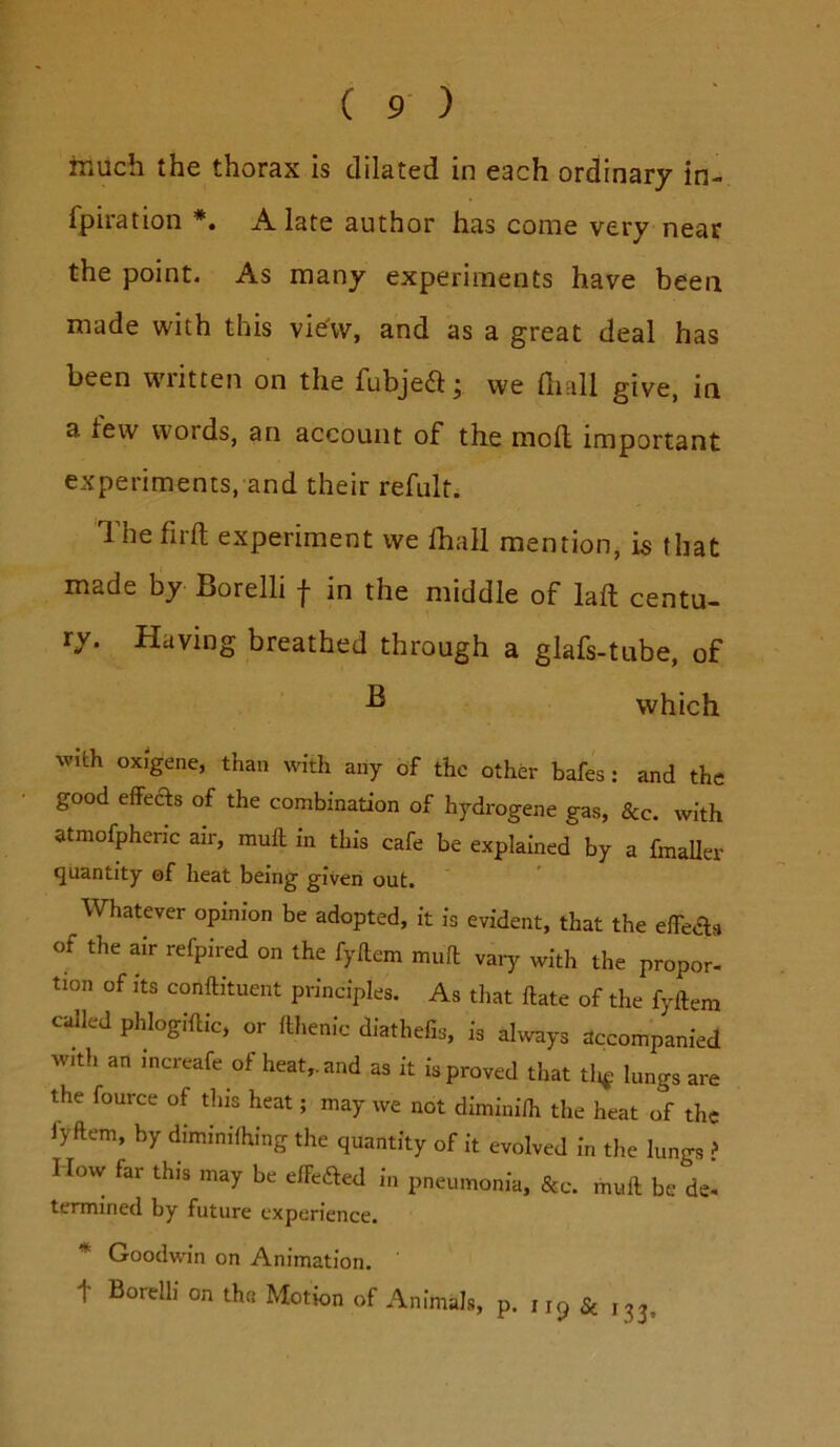 much the thorax is dilated in each ordinary in- fpiration *. A late author has come very near the point. As many experiments have been made with this vie'vv, and as a great deal has been written on the fubjeft; we fiiall give, in a tew words, an account of the moft important experiments, and their refult. The firft experiment we Iball mention, is that made by Borelli f in the middle of laft centu- ry. Having breathed through a glafs-tube, of ^ which with oxigene, than with any of the other bafes: and the good effects of the combination of hydrogene gas, 8cc. with atmofpheric air, mull in this cafe be explained by a fmaller quantity of heat being given out. Whatever opinion be adopted, it is evident, that the effeas of the air refpired on the fyflem mull vary with the propor- tion of its conftituent principles. As that Hate of the fyflem called phlogiflic, or llhenic diathefis, is ahvays accompanied with an increafe of heat,, and as it is proved that tli^ lungs are the fource of this heat; may we not diminifh the heat of the fyflem, by dimmifhing the quantity of it evolved in the lungs ? How far this may be effeaed in pneumonia, &c. mull be de- termined by future experience. * Goodwin on Animation, t Borelli on the Motion of Animals, p. 115 & i