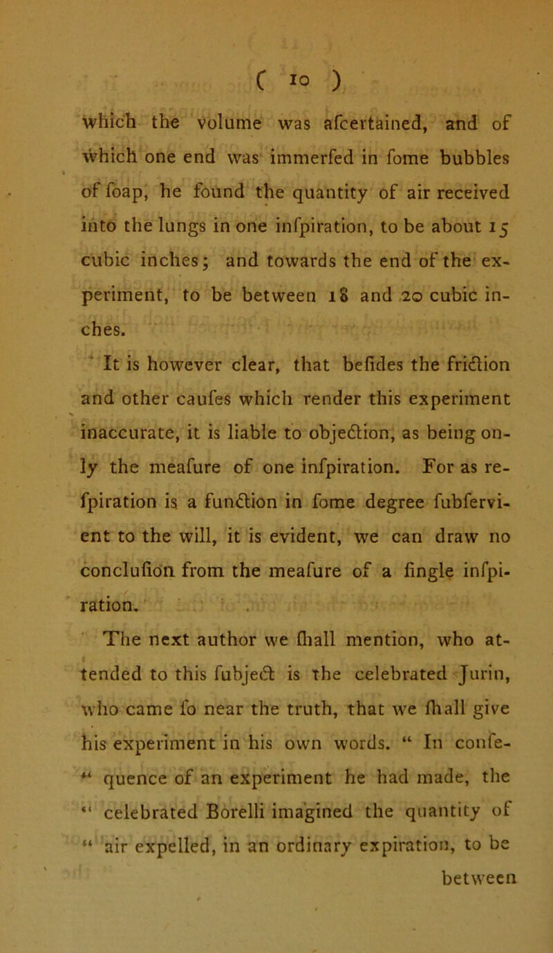 which the volume was afcertained, and of which one end was immerfed in fome bubbles of foap, he found the quantity of air received into the lungs in one infpiration, to be about 15 cubic inches; and towards the end of the ex- periment, to be between 18 and ,20 cubic in- ches. It is however clear, that befides the fridion and other caufes which render this experiment inaccurate, it is liable to objedion, as being on- ly the meafure of one infpiration. For as re- fpiration is a fundion in fome degree fubfervi- ent to the will, it is evident, we can draw no concluiidn from the meafure of a lingle infpi- ration. The next author we fliall mention, who at- tended to this fubjed is the celebrated Jurin, who came fo near the truth, that we fliall give his experiment in his own words. “ In confe- quence of an experiment he had made, the “ celebrated Borelli imagined the quantity ot “ air expelled, in an ordinary expiration, to be between