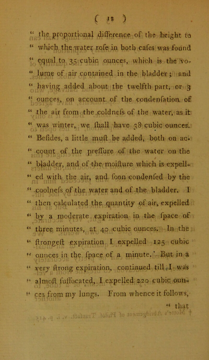 C ) siij^^^iiP^opoxtional difference of the height to “ whic^ ,the|Water rofe in both cafes was found equal to 35 cubiq ounces, which is the Jume of air contained in the bladder; and “ havm^ added about the twelfth part, or 3 “ ounces, on account of the condenfatioa of “ the air from the coldnefs of the water, as it was winter, we fhall have 38- cubic ounces, “ Befides, a little mud be added, both on ac- count ojf the preffure of the water on the “ .jb^adder, and of the moifture which is expell- ed with the . air, and. foon condenfed by the ■ ‘ .poolnefs of the water and of the bladder. I N. “ then cakulated the, quantity of air, expelled by a^modp-ate,^expiration in the fpace of “ three minutes, at 40ftcubic ounces. In the “ ftrongeft expiration I expelled 125 cubic ** ounces in the fpace of a minute. ’ But in a very ftrong expiration, continued tilkl^was almofl fuffocated, I expelled 220 cubic oun- f‘ CCS from my lungs. From w'hence it follows,' “ that - '■ I ■» ,r - . . 'r WJ >'.K ,1 lOJuiH J-.—•