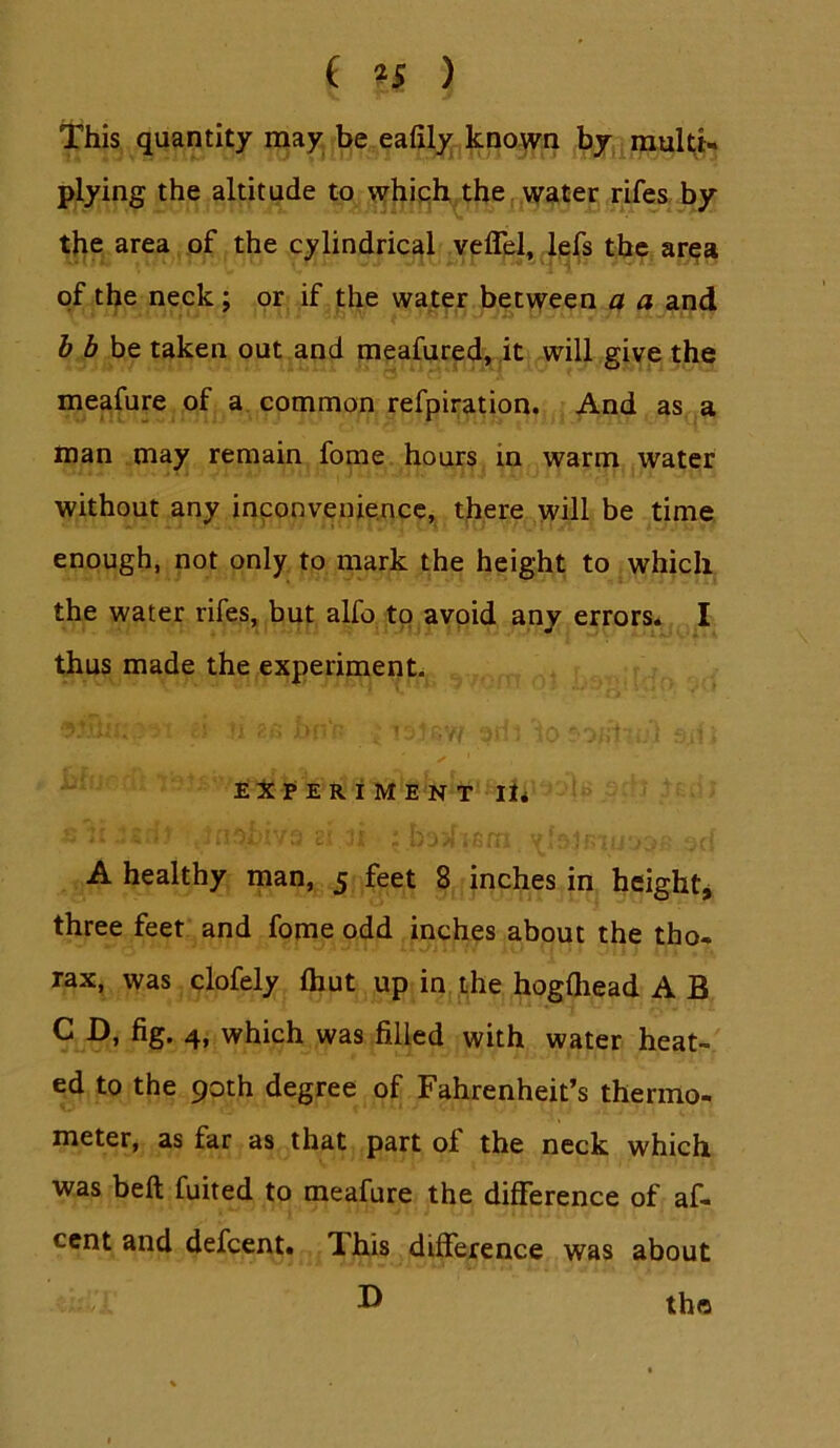 ( *5 ) This quantity may be eafily known by multU plying the altitude to whiph thejWgter rifes by the area of the cylindrical veflpl, lefs the ar^a of the neck; or if the water between a a and b bht taken out and meafured, ,it will give the meafure of a common refpiration. And as a man may remain fome hours in warm water without any inconvenience, there will be time enough, not only to mark the height to which the water rifes, but alfo to avoid any errors* I thus made the experiment* EX P E R I M E N T lii A healthy man, 5 feet 8 inches in height^ three feet and fome odd inches about the tho- rax, was clofely Ihut up in the hogfliead A B C D, fig. 4, which was filled with water heat- ed to the 90th degree of Fahrenheit’s thermo- meter, as far as that part of the neck which was beft fuited to meafure the difference of af- ccnt and defcent. This difference was about D the