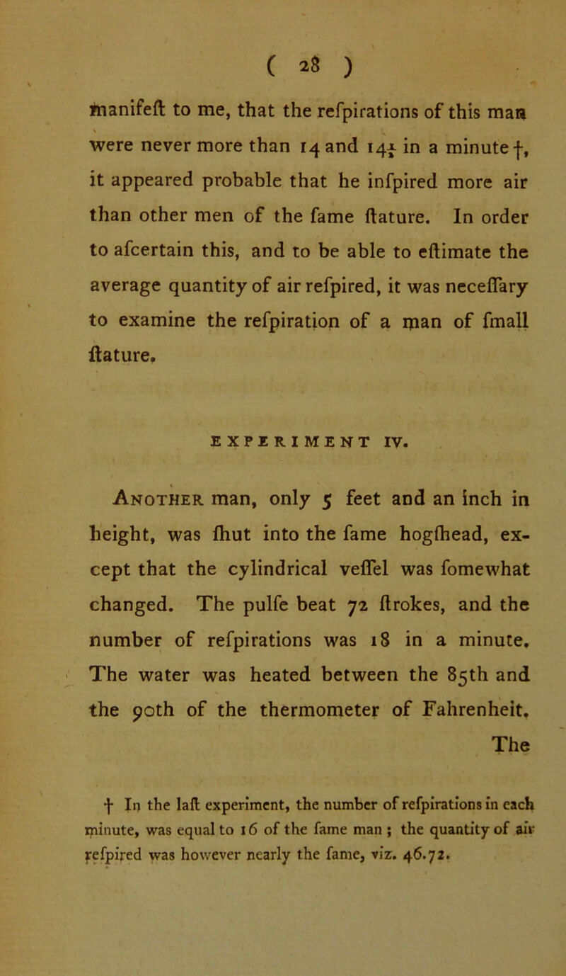 fnanifeft to me, that the refpirations of this man were never more than 14 and 14X in a minute f, it appeared probable that he infpired more air than other men of the fame ftature. In order to afcertain this, and to be able to eftimate the average quantity of air refpired, it was neceflary to examine the refpiration of a ipan of fmall ftature. EXPIRIMENT IV. Another man, only 5 feet and an inch in height, was fliut into the fame hoglhead, ex- cept that the cylindrical velTel was fomewhat changed. The pulfe beat 72 ftrokes, and the number of refpirations was 18 in a minute. The water was heated between the 85th and the 90th of the thermometer of Fahrenheit, The f In the laft experinacnt, the number of refpirations in each ipinute, was equal to 16 of the fame man ; the quantity of air fefpired was however nearly the fame, viz. 46.72.