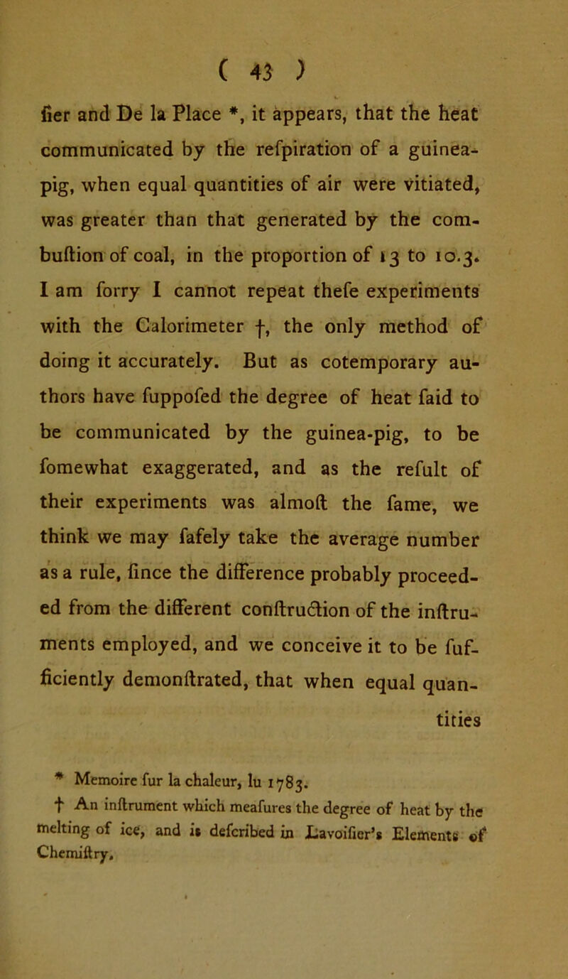 iier and De la Place *, it appears, that the heat communicated by the refpiration of a guinea- pig, when equal quantities of air were vitiated, was greater than that generated by the com- buftion of coal, in the proportion of 13 to 10.3. I am forry I cannot repeat thefe experiments with the Calorimeter -}-, the only method of doing it accurately. But as cotemporary au- thors have fuppofed the degree of heat faid to be communicated by the guinea-pig, to be fomewhat exaggerated, and as the refult of their experiments was almoft the fame, we think we may fafely take the average number as a rule, fince the difference probably proceed- ed from the different conftrudion of the inftru- ments employed, and we conceive it to be fuf- ficiently demonftrated, that when equal quan- tities * Memoirc fur la chaleur, lu 1783. f An inftrument which meafures the degree of heat by the melting of ice, and it deferibed in Lavoifier’s Elementfi «f Chemiftry,