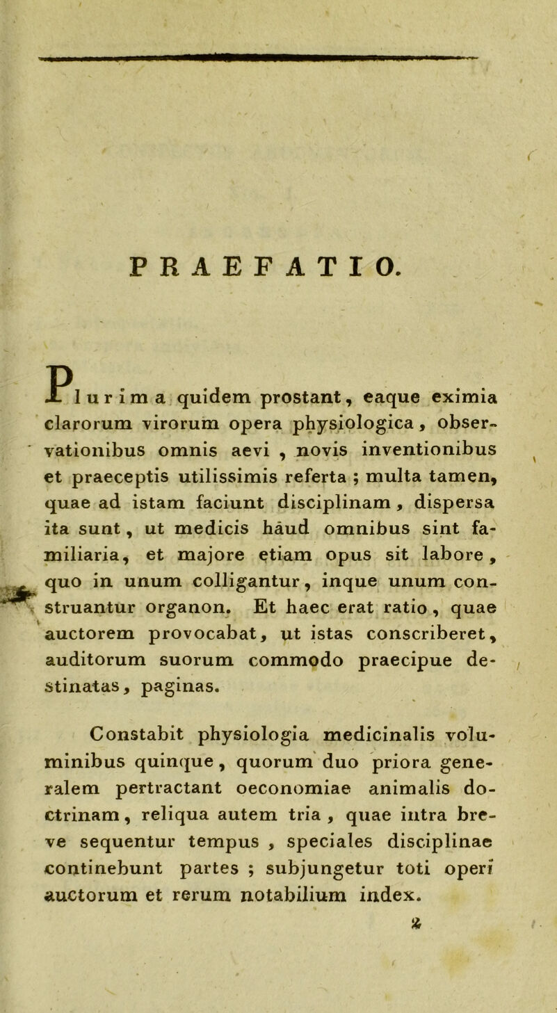 PRAEFATIO. JPIurima quidem prostant, eaque eximia clarorum virorum opera physiologica, obser- vationibus omnis aevi , novis inventionibus et praeceptis utilissimis referta ; multa tamen, quae ad istam faciunt disciplinam , dispersa ita sunt, ut medicis haud omnibus sint fa- miliaria, et majore etiam opus sit labore, quo in unum colligantur, inque unum con- struantur organon. Et haec erat ratio , quae auctorem provocabat, ut istas conscriberet, auditorum suorum commodo praecipue de- stinatas, paginas. Constabit physiologia medicinalis volu- minibus quinque , quorum duo priora gene- ralem pertractant oeconomiae animalis do- ctrinam , reliqua autem tria , quae intra bre- ve sequentur tempus , speciales disciplinae continebunt partes ; subjungetur toti operi auctorum et rerum notabilium index. %