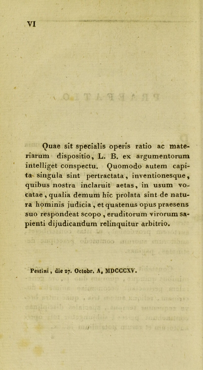 Quae sit specialis operis ratio ac mate- riarum dispositio, L. B. ex argumentorum intelliget conspectu. Quomodo autem capi- ta singula sint pertractata , inventionesque , quibus nostra inclaruit aetas, in usum vo- catae , qualia demum hic prolata sint de natu- ra hominis judicia , et quatenus opus praesens suo respondeat scopo , eruditorum virorum sa- pienti dijudicandum relinquitur arbitrio. Pestini, die 27. Octobr. MDCCCXV. ♦ 1