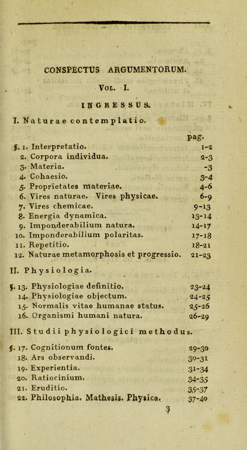 CONSPECTUS ARGUMENTORUM. VOL. I. * INGRESSUS. * / I. Naturae contemplatio. pag. §. i. Interpretatio. 1-2 2. Corpora individua. 2-3 3. Materia. -3 4. Cohaesio. 3-4 5. Proprietates materiae. 4-6 6. Vires naturae. Vires physicae. 6-9 7. Vires chemicae. 9-13 8. Energia dynamica. 13-14 9. Imponderabilium natura. 14-17 10. Imponderabilium polaritas. 17-18 II. Repetitio. 18-21 12. Naturae metamorphosis et progressio. 21-23 II. Physiologia. ♦ - * , 13. Physiologiae definitio. 23-24 14. Physiologiae objectum. 24-25 15. Normalis vitae humanae status. 25-26 16. Organismi humani natura. 26-29 III. S t u d i i p h y si o 1 o g i c i methodus. 17. Cognitionum fontes. 29-30 18. Ars observandi. 3°-3l 19. Experientia. 31*34 20. Ratiocinium. 34*35 21. Eruditio. 35-37 22. Philosophia* Mathesis. Physica. 37-40 •5 *
