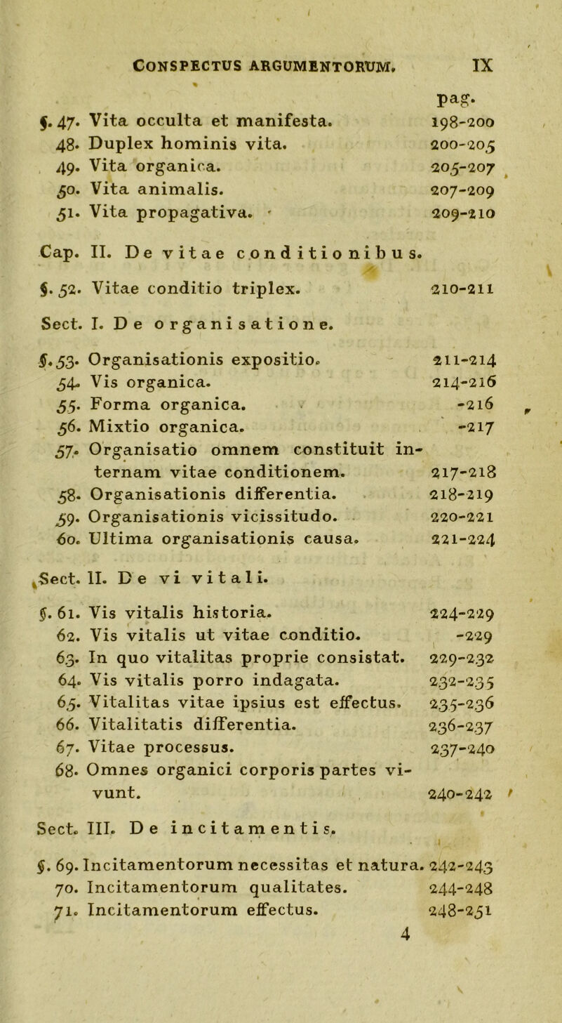 Conspectus argumentorum. IX f. 47. Vita occulta et manifesta. Pa£- 198-200 48. Duplex hominis vita. 200-203 49. Vita organica. 205-207 30. Vita animalis. 207-209 31. Vita propagativa. * 209-210 Cap. II. De vitae conditionibus. $.32. Vitae conditio triplex. 210-211 Sect. I. De organisatio ne. $.33. Organisationis expositio. 211-214 34. Vis organica. 214-216 35. Forma organica. -216 36. Mixtio organica. -217 57. Organisatio omnem constituit in- ternam vitae conditionem. 58« Organisationis differentia. 39. Organisationis vicissitudo. 60. Ultima organisationis causa. .Sect. II. De vi vitali. §. 61. Vis vitalis historia. c 62. Vis vitalis ut vitae conditio. 63. In quo vitalitas proprie consistat. 64. Vis vitalis porro indagata. 65. Vitalitas vitae ipsius est effectus. 66. Vitalitatis differentia. 67. Vitae processus. 68* Omnes organici corporis partes vi- vunt. Sect. III. De incitamentis. 217- 218 218- 219 220- 221 221- 224 224-229 -229 229-232 232-235 235- 236 236- 237 237- 240 240-242 f §. 69. Incitamentorum necessitas et natura. 242-243 70. Incitamentorum qualitates. 244-248 71» Incitamentorum effectus. 248-231 4