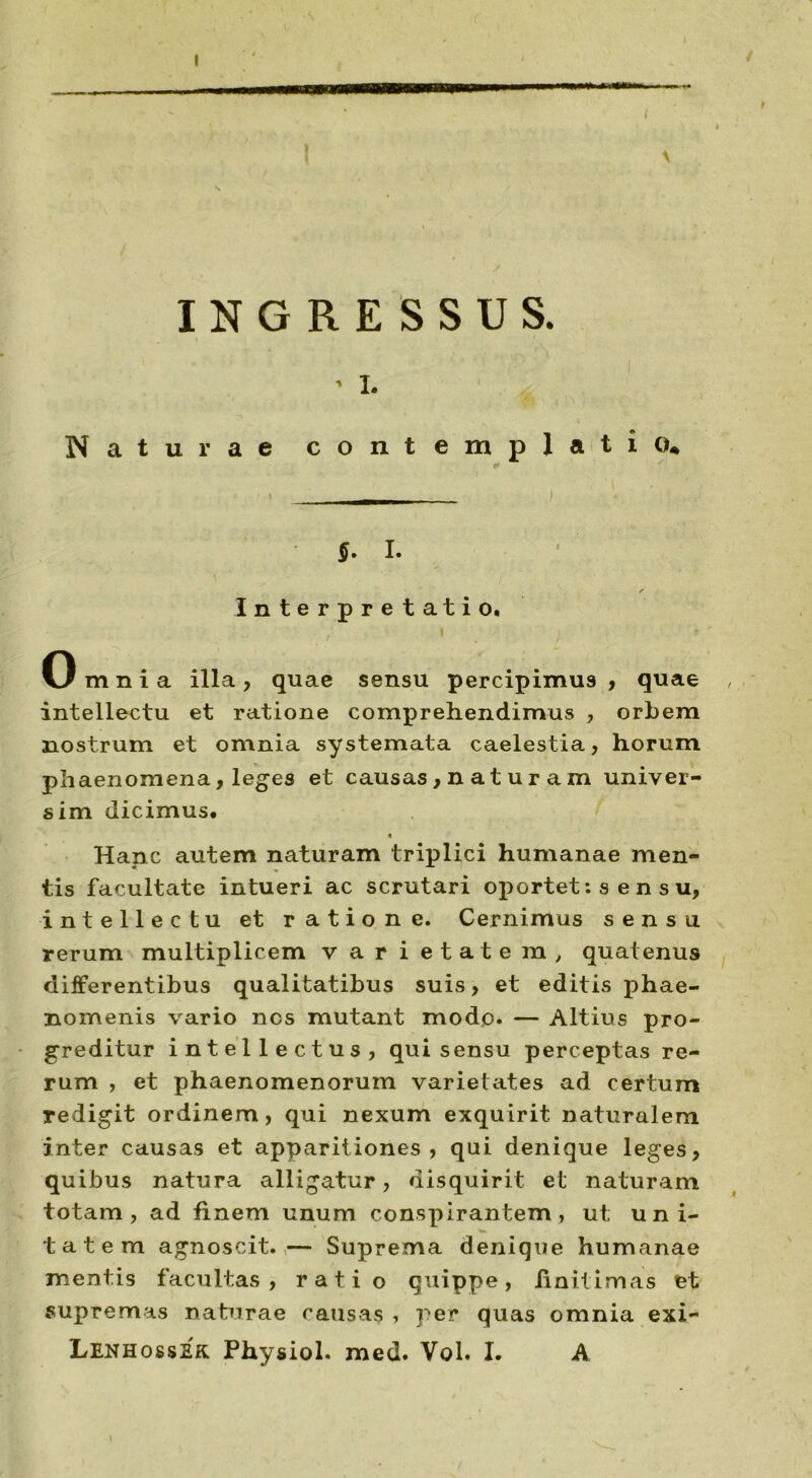 INGRESSUS. • i. Naturae contemplatio* - ) $. I. r Interpretatio. Omnia illa, quae sensu percipimus , quae , intellectu et ratione comprehendimus , orbem nostrum et omnia systemata caelestia, horum phaenomena, leges et causas, n a t u r a m univer- sim dicimus. « Hanc autem naturam triplici humanae men- tis facultate intueri ac scrutari oportet: s en su, intellectu et ratione. Cernimus sensu rerum multiplicem varietatem, quatenus differentibus qualitatibus suis, et editis phae- nomenis vario nes mutant modo. — Altius pro- greditur intellectus, qui sensu perceptas re- rum , et phaenomenorum varietates ad certum redigit ordinem, qui nexum exquirit naturalem inter causas et apparitiones, qui denique leges, quibus natura alligatur, disquirit et naturam totam, ad finem unum conspirantem, ut uni- tatem agnoscit.— Suprema denique humanae mentis facultas, rati o quippe, finitimas et supremas naturae causas , per quas omnia exi- Lenhossek Physiol. med. Vol. I. A