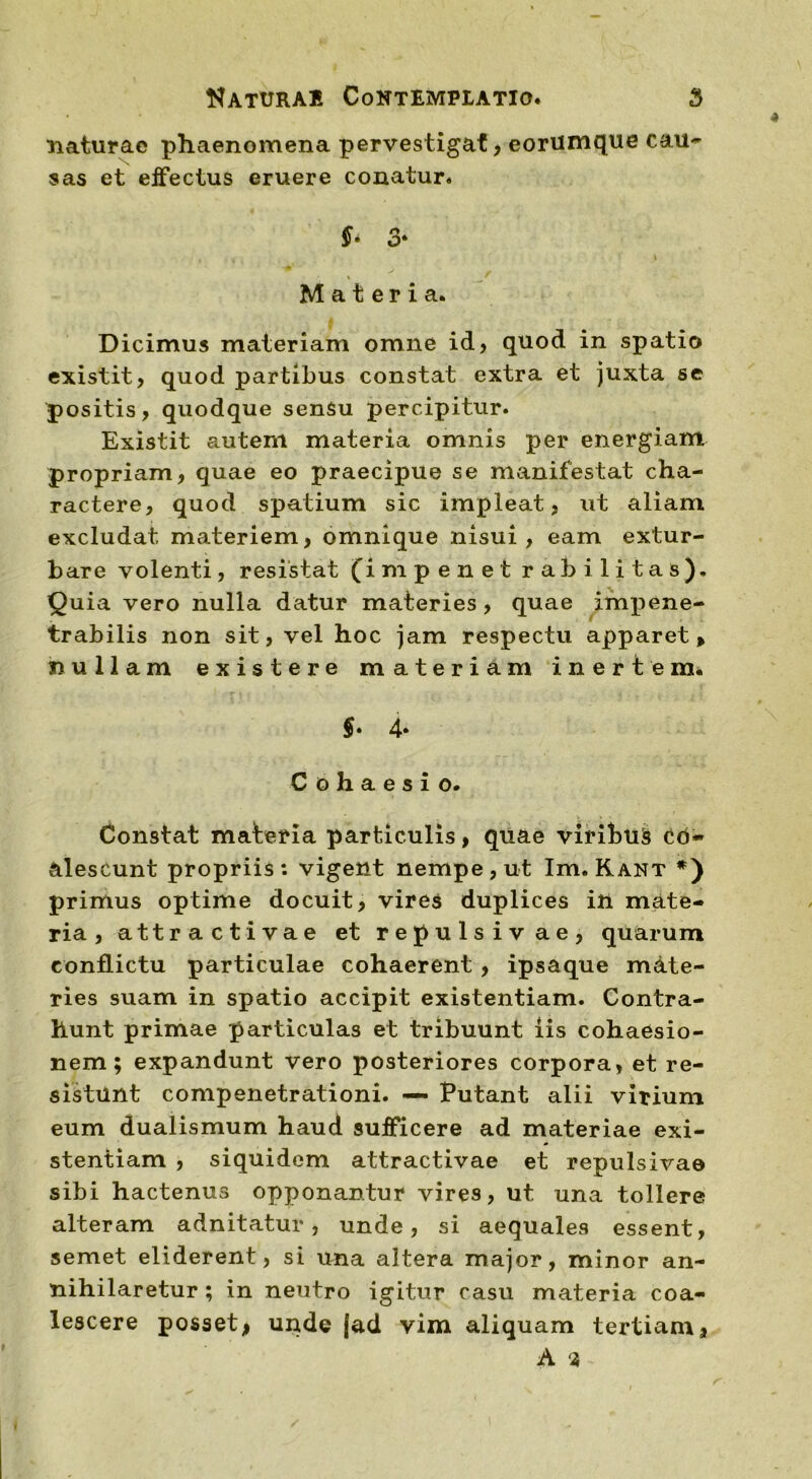 naturae phaenomena pervestigat, eorumque cau- sas et effectus eruere conatur. f- 3* Materia. Dicimus materiam omne id, quod in spatio existit, quod partibus constat extra et juxta se positis, quodque sensu percipitur. Existit autem materia omnis per energiam propriam, quae eo praecipue se manifestat cha- ractere, quod spatium sic impleat, ut aliam excludat materiem, omnique nisui, eam extur- bare volenti, resistat (impenet rabi litas). Quia vero nulla datur materies, quae impene- trabilis non sit, vel hoc jam respectu apparet, nullam existere materiam inertem. f * 4* C o h a e s i o. Constat materia particulis, quae viribus c co- alescunt propriis: vigent nempe, ut Im. Kant *) primus optime docuit, vires duplices in mate- ria , attracti vae et repulsivae, quarum conflictu particulae cohaerent , ipsaque mate- ries suam in spatio accipit existentiam. Contra- hunt primae particulas et tribuunt iis cohaesio- nem; expandunt vero posteriores corpora, et re- sistunt compenetrationi. — Putant alii virium eum dualismum haud sufficere ad materiae exi- stentiam , siquidem attractivae et repulsivae sibi hactenus opponantur vires, ut una tollere alteram adnitatur , unde, si aequales essent, semet eliderent, si una altera major, minor an- nihilaretur ; in neutro igitur casu materia coa- lescere posset* unde (ad vim aliquam tertiam, A ‘2,