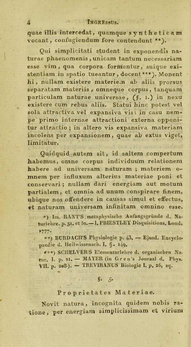 quae illis intercedat, quamque syntheticam vocant, confugiendum fore contendunt **). Oui simplicitati student in exponendis na- turae phaenomenis , unicam tantum necessariam esse vim , qua corpora formentur, suique exi- stentiam in spatio tueantur, docent***). Monent hi, nullam existere materiem ah aliis prorsus separatam materiis,» omneque corpus, tanquam particulam naturae universae, (§, l.) in nexu existere cum rehus aliis. Statui hinc potest vel sola attractiva vel expansiva vis: in casu nem- pe primo internae attractioni externa opponi- tur attractio ; in altero vis expansiva materiam incolens per expansionem, quae ah extus viget, limitatur. Quidquid autem sit, id saltem compertum habemus, omne corpus individuum relationem habere ad universam naturam ; materiem o- mnera per influxum alterius materiae poni et conservari ; nullam dari energiam aut motum partialem, et omnia ad unum conspirare finem, ubique nos offendere in causas simul et effectus, et naturam universam infinitam omnino esse. ») Xm. I1ANTS metaphysische Anfangsgriinde d. Na- turlelire. p.31. et 52. — 1« PRIESTLEY Disquisitions, Lond. 1777. **) BURDACIPS Physiologie p. 43. — Ejusd. Eneyclo- pacdie d. Heilwissensch. I, §. 149. #**) SCIIELVER’S E!ementarlelire d. organisclien Na- tur. I. p. 21. — MAYER (in Gren’s Jouraal d, Phys. Yll. p. 2e0-)* *“ TREVIRANUS Biologie I. p. 26, sq. $• «5* Proprietates Materiae. Novit natura, incognita quidem nobis ra- tione, per energiam simplicissimam et virium