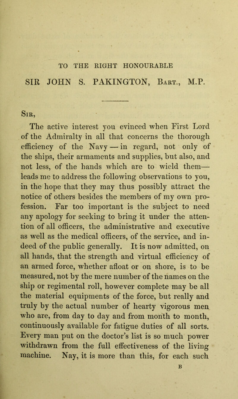 TO THE RIGHT HONOURABLE SIR JOHN S. PAKINGTON, Bart., M.P. Sir, The active interest you evinced when First Lord of the Admiralty in all that concerns the thorough efficiency of the Navy — in regard, not only of the ships, their armaments and supplies, but also, and not less, of the hands which are to wield them— leads me to address the following observations to you, in the hope that they may thus possibly attract the notice of others besides the members of my own pro- fession. Far too important is the subject to need any apology for seeking to bring it under the atten- tion of all officers, the administrative and executive as well as the medical officers, of the service, and in- deed of the public generally. It is now admitted, on all hands, that the strength and virtual efficiency of an armed force, whether afloat or on shore, is to be measured, not by the mere number of the names on the ship or regimental roll, however complete may be all the material equipments of the force, but really and truly by the actual number of hearty vigorous men who are, from day to day and from month to month, continuously available for fatigue duties of all sorts. Every man put on the doctor’s list is so much power withdrawn from the full effectiveness of the living machine. Nay, it is more than this, for each such B