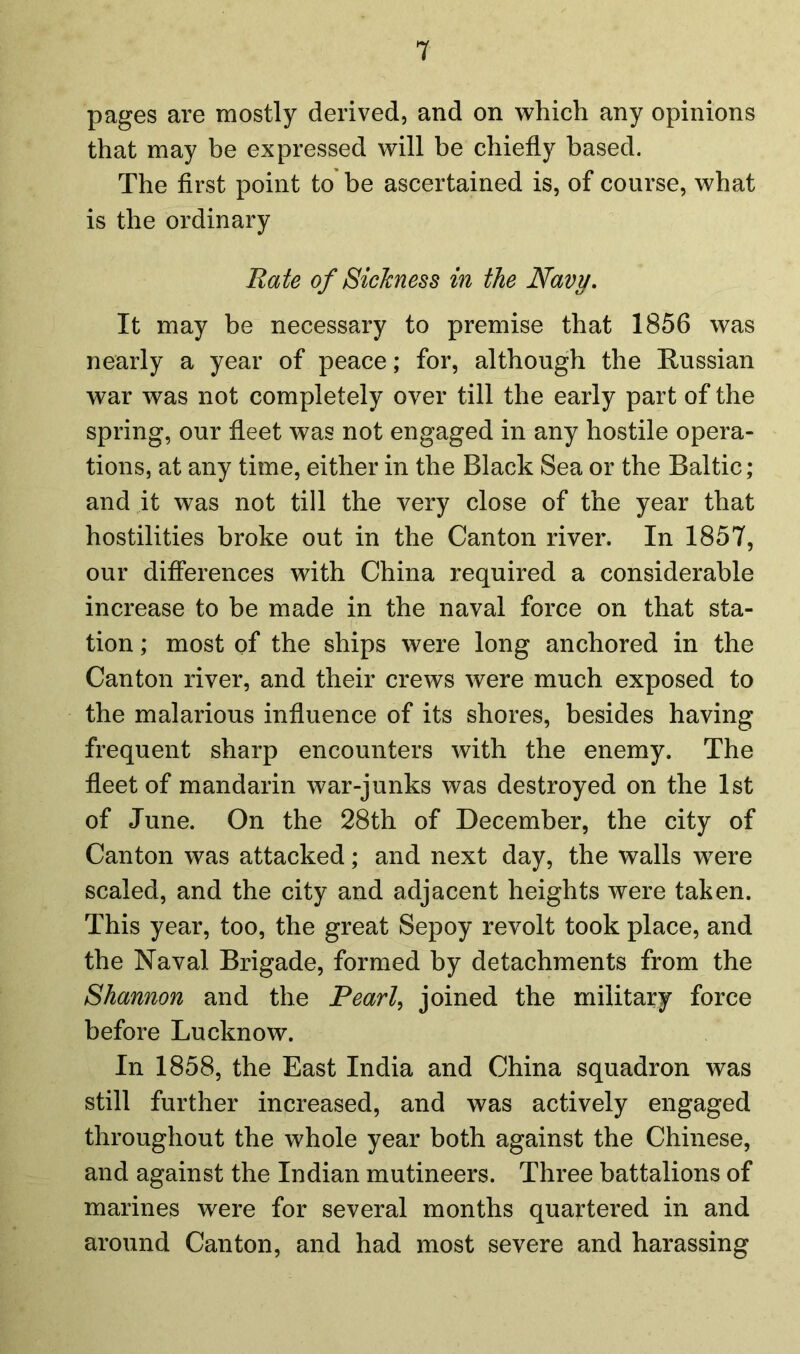 pages are mostly derived, and on which any opinions that may be expressed will be chiefly based. The first point to be ascertained is, of course, what is the ordinary Rate of Sickness in the Navy. It may be necessary to premise that 1856 was nearly a year of peace; for, although the Russian war was not completely over till the early part of the spring, our fleet was not engaged in any hostile opera- tions, at any time, either in the Black Sea or the Baltic; and it was not till the very close of the year that hostilities broke out in the Canton river. In 1857, our differences with China required a considerable increase to be made in the naval force on that sta- tion ; most of the ships were long anchored in the Canton river, and their crews were much exposed to the malarious influence of its shores, besides having frequent sharp encounters with the enemy. The fleet of mandarin war-junks was destroyed on the 1st of June. On the 28th of December, the city of Canton was attacked; and next day, the walls w7ere scaled, and the city and adjacent heights were taken. This year, too, the great Sepoy revolt took place, and the Naval Brigade, formed by detachments from the Shannon and the Pearl, joined the military force before Lucknow. In 1858, the East India and China squadron was still further increased, and was actively engaged throughout the whole year both against the Chinese, and against the Indian mutineers. Three battalions of marines were for several months quartered in and around Canton, and had most severe and harassing